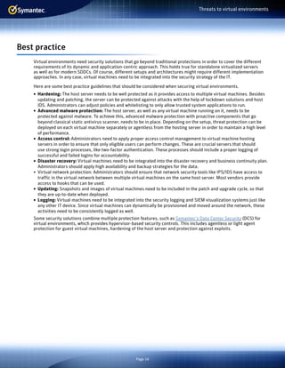 Page 16
Threats to virtual environments
Best practice
Virtual environments need security solutions that go beyond traditional protections in order to cover the different
requirements of its dynamic and application-centric approach. This holds true for standalone virtualized servers
as well as for modern SDDCs. Of course, different setups and architectures might require different implementation
approaches. In any case, virtual machines need to be integrated into the security strategy of the IT.
Here are some best practice guidelines that should be considered when securing virtual environments.
•	 Hardening: The host server needs to be well protected as it provides access to multiple virtual machines. Besides
updating and patching, the server can be protected against attacks with the help of lockdown solutions and host
IDS. Administrators can adjust policies and whitelisting to only allow trusted system applications to run.
•	 Advanced malware protection: The host server, as well as any virtual machine running on it, needs to be
protected against malware. To achieve this, advanced malware protection with proactive components that go
beyond classical static antivirus scanner, needs to be in place. Depending on the setup, threat protection can be
deployed on each virtual machine separately or agentless from the hosting server in order to maintain a high level
of performance.
•	 Access control: Administrators need to apply proper access control management to virtual machine hosting
servers in order to ensure that only eligible users can perform changes. These are crucial servers that should
use strong login processes, like two-factor authentication. These processes should include a proper logging of
successful and failed logins for accountability.
•	 Disaster recovery: Virtual machines need to be integrated into the disaster recovery and business continuity plan.
Administrators should apply high availability and backup strategies for the data.
•	 Virtual network protection: Administrators should ensure that network security tools like IPS/IDS have access to
traffic in the virtual network between multiple virtual machines on the same host server. Most vendors provide
access to hooks that can be used.
•	 Updating: Snapshots and images of virtual machines need to be included in the patch and upgrade cycle, so that
they are up-to-date when deployed.
•	 Logging: Virtual machines need to be integrated into the security logging and SIEM visualization systems just like
any other IT device. Since virtual machines can dynamically be provisioned and moved around the network, these
activities need to be consistently logged as well.
Some security solutions combine multiple protection features, such as Symantec’s Data Center Security (DCS) for
virtual environments, which provides hypervisor-based security controls. This includes agentless or light agent
protection for guest virtual machines, hardening of the host server and protection against exploits.
 