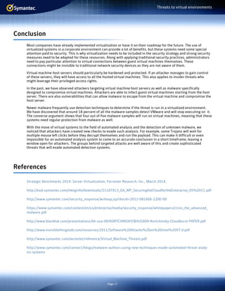 Page 17
Threats to virtual environments
Conclusion
Most companies have already implemented virtualization or have it on their roadmap for the future. The use of
virtualized systems in a corporate environment can provide a lot of benefits, but these systems need some special
attention paid to security. This is why virtualization needs to be included in the security strategy and strong security
measures need to be adapted for these resources. Along with applying traditional security practices, administrators
need to pay particular attention to virtual connections between guest virtual machines themselves. These
connections might be invisible to traditional network security devices as they are not aware of them.
Virtual machine host servers should particularly be hardened and protected. If an attacker manages to gain control
of these servers, they will have access to all the hosted virtual machines. This also applies to insider threats who
might leverage their privileged access rights.
In the past, we have observed attackers targeting virtual machine host servers as well as malware specifically
designed to compromise virtual machines. Attackers are able to infect guest virtual machines starting from the host
server. There are also vulnerabilities that can allow malware to escape from the virtual machine and compromise the
host server.
Newer malware frequently use detection techniques to determine if the threat is run in a virtualized environment.
We have discovered that around 18 percent of all the malware samples detect VMware and will stop executing on it.
The converse argument shows that four out of five malware samples will run on virtual machines, meaning that these
systems need regular protection from malware as well.
With the move of virtual systems to the field of automated analysis and the detection of unknown malware, we
noticed that attackers have created new checks to evade such analysis. For example, some Trojans will wait for
multiple mouse left clicks before they decrypt themselves and run the payload. This can make it difficult or even
impossible for an automated analysis system to come to an accurate conclusion in a short timeframe, leaving a
window open for attackers. The groups behind targeted attacks are well aware of this and create sophisticated
threats that will evade automated detection systems.
References
Strategic Benchmarks 2014: Server Virtualization, Forrester Research, Inc., March 2014.
http://eval.symantec.com/mktginfo/downloads/21187913_GA_WP_SecuringtheCloudfortheEnterprise_05%2011.pdf
http://www.symantec.com/security_response/writeup.jsp?docid=2012-081606-2200-99
https://www.symantec.com/content/en/us/enterprise/media/security_response/whitepapers/crisis_the_advanced_
malware.pdf
http://www.blackhat.com/presentations/bh-usa-09/KORTCHINSKY/BHUSA09-Kortchinsky-Cloudburst-PAPER.pdf
http://www.invisiblethingslab.com/resources/2011/Software%20Attacks%20on%20Intel%20VT-d.pdf
http://www.symantec.com/avcenter/reference/Virtual_Machine_Threats.pdf
http://www.symantec.com/connect/blogs/malware-authors-using-new-techniques-evade-automated-threat-analy-
sis-systems
 