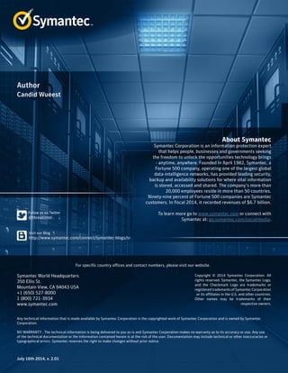 About Symantec
Symantec Corporation is an information protection expert
that helps people, businesses and governments seeking
the freedom to unlock the opportunities technology brings
- anytime, anywhere. Founded in April 1982, Symantec, a
Fortune 500 company, operating one of the largest global
data-intelligence networks, has provided leading security,
backup and availability solutions for where vital information
is stored, accessed and shared. The company’s more than
20,000 employees reside in more than 50 countries.
Ninety-nine percent of Fortune 500 companies are Symantec
customers. In fiscal 2014, it recorded revenues of $6.7 billion.
To learn more go to www.symantec.com or connect with
Symantec at: go.symantec.com/socialmedia.
For specific country offices and contact numbers, please visit our website.
Symantec World Headquarters
350 Ellis St.
Mountain View, CA 94043 USA
+1 (650) 527-8000
1 (800) 721-3934
www.symantec.com
Copyright © 2014 Symantec Corporation. All
rights reserved. Symantec, the Symantec Logo,
and the Checkmark Logo are trademarks or
registered trademarks of Symantec Corporation
or its affiliates in the U.S. and other countries.
Other names may be trademarks of their
respective owners.
Any technical information that is made available by Symantec Corporation is the copyrighted work of Symantec Corporation and is owned by Symantec
Corporation.
NO WARRANTY . The technical information is being delivered to you as is and Symantec Corporation makes no warranty as to its accuracy or use. Any use
of the technical documentation or the information contained herein is at the risk of the user. Documentation may include technical or other inaccuracies or
typographical errors. Symantec reserves the right to make changes without prior notice.
Author
July 16th 2014, v. 2.01
Candid Wueest
﻿﻿
 