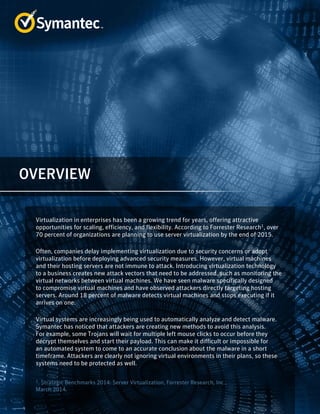 Virtualization in enterprises has been a growing trend for years, offering attractive
opportunities for scaling, efficiency, and flexibility. According to Forrester Research1
, over
70 percent of organizations are planning to use server virtualization by the end of 2015.
Often, companies delay implementing virtualization due to security concerns or adopt
virtualization before deploying advanced security measures. However, virtual machines
and their hosting servers are not immune to attack. Introducing virtualization technology
to a business creates new attack vectors that need to be addressed, such as monitoring the
virtual networks between virtual machines. We have seen malware specifically designed
to compromise virtual machines and have observed attackers directly targeting hosting
servers. Around 18 percent of malware detects virtual machines and stops executing if it
arrives on one.
Virtual systems are increasingly being used to automatically analyze and detect malware.
Symantec has noticed that attackers are creating new methods to avoid this analysis.
For example, some Trojans will wait for multiple left mouse clicks to occur before they
decrypt themselves and start their payload. This can make it difficult or impossible for
an automated system to come to an accurate conclusion about the malware in a short
timeframe. Attackers are clearly not ignoring virtual environments in their plans, so these
systems need to be protected as well.
1. Strategic Benchmarks 2014: Server Virtualization, Forrester Research, Inc.,
March 2014.
OVERVIEW
 