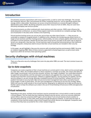 Page 5
Threats to virtual environments
Introduction
Virtualization presents organizations with many opportunities, as well as some new challenges. The concept
lets companies abstract, pool, and automate all of their computing resources, such as operating systems and
storage, within a data center. Businesses can access virtual environments as a service through a software-
defined data center (SDDC). By letting companies access their resources from an SDDC, they can scale more
efficiently and deploy new services quicker.
Virtual environments are often combined with cloud solutions and other services. SDDCs even influence the
whole datacenter architecture, so some of these aspects need to be considered as a complete package. Rolling
out virtualization in the data center involves a lot of planning.
Virtual machine hosting servers are not any less secure than any other type of server —— they are just as
vulnerable to malware or targeted attacks. In addition to this, attackers are introducing new attack vectors to
target virtual machines and their hosting servers. Unfortunately, not every company applies well-known security
principles to virtual machines, despite the fact that most virtual servers are open to the same risks as physical
servers are, along with a few new ones. Virtual machines need to be patched and protected just like traditional
physical computers. Enterprises need to ensure that their virtual machines are included in their security
strategy.
In this paper, we will highlight a few security concerns with virtualized machine environments (VME), focusing
on malware targeting VMEs. Most of these concerns apply both to hosted hypervisors as well as bare-metal
hypervisors which do not have a host operating system.
Security challenges with virtual machines
There are a few extra security challenges that come into play when VMEs are used. The most common issues are
as follows.
Up-to-date snapshots
Companies can create snapshots of their virtual machines at a certain point in time, which can be accessed again
at a later date. Often, the installed software in these snapshots is not kept up-to-date. This means that when an
older image is provisioned, such as during a disaster recovery, the image is outdated. This could allow attackers
to exploit old vulnerabilities until the next patch cycle detects and upgrades this virtual machine. Companies
should ensure that their virtual machines’ software is updated regularly, security patches are applied, and that
security software is up and running. Missing or outdated licenses of virtual machines’ software can also be a
problem that leads to security holes. Most virtual environment management tools allow a periodical launch
of the images in order to patch them. This life-cycle management is important to any security strategy. Newer
SDDCs lets security reside outside of the virtual machine, allowing for an additional up-to-date security barrier.
Another option to keep the software up-to-date is the use of Virtual Desktop Infrastructure (VDI) and application
virtualization.
Virtual networks
Depending on the setup, multiple virtual machines may be connected over a virtual switch in order to provide
a virtual network. This can mean that any traditional network security service, such as an intrusion detection
system (IDS) or data loss prevention (DLP) agent, will not detect if one virtual machine attacks another on
the same physical server, as the traffic never passes through the physical network. To overcome this layer of
complexity, virtual machine vendors allow virtual firewalls and similar devices to be deployed. Companies need
to ensure that they have accounted for this in their network diagrams.
 