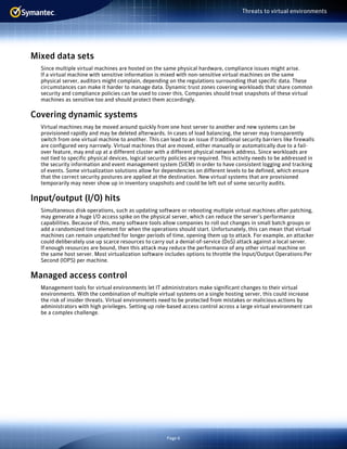 Page 6
Threats to virtual environments
Mixed data sets
Since multiple virtual machines are hosted on the same physical hardware, compliance issues might arise.
If a virtual machine with sensitive information is mixed with non-sensitive virtual machines on the same
physical server, auditors might complain, depending on the regulations surrounding that specific data. These
circumstances can make it harder to manage data. Dynamic trust zones covering workloads that share common
security and compliance policies can be used to cover this. Companies should treat snapshots of these virtual
machines as sensitive too and should protect them accordingly.
Covering dynamic systems
Virtual machines may be moved around quickly from one host server to another and new systems can be
provisioned rapidly and may be deleted afterwards. In cases of load balancing, the server may transparently
switch from one virtual machine to another. This can lead to an issue if traditional security barriers like firewalls
are configured very narrowly. Virtual machines that are moved, either manually or automatically due to a fail-
over feature, may end up at a different cluster with a different physical network address. Since workloads are
not tied to specific physical devices, logical security policies are required. This activity needs to be addressed in
the security information and event management system (SIEM) in order to have consistent logging and tracking
of events. Some virtualization solutions allow for dependencies on different levels to be defined, which ensure
that the correct security postures are applied at the destination. New virtual systems that are provisioned
temporarily may never show up in inventory snapshots and could be left out of some security audits.
Input/output (I/O) hits
Simultaneous disk operations, such as updating software or rebooting multiple virtual machines after patching,
may generate a huge I/O access spike on the physical server, which can reduce the server’s performance
capabilities. Because of this, many software tools allow companies to roll out changes in small batch groups or
add a randomized time element for when the operations should start. Unfortunately, this can mean that virtual
machines can remain unpatched for longer periods of time, opening them up to attack. For example, an attacker
could deliberately use up scarce resources to carry out a denial-of-service (DoS) attack against a local server.
If enough resources are bound, then this attack may reduce the performance of any other virtual machine on
the same host server. Most virtualization software includes options to throttle the Input/Output Operations Per
Second (IOPS) per machine.
Managed access control
Management tools for virtual environments let IT administrators make significant changes to their virtual
environments. With the combination of multiple virtual systems on a single hosting server, this could increase
the risk of insider threats. Virtual environments need to be protected from mistakes or malicious actions by
administrators with high privileges. Setting up role-based access control across a large virtual environment can
be a complex challenge.
 