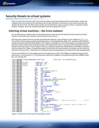 Page 8
Threats to virtual environments
Security threats to virtual systems
There are two main scenarios which lay out how malware could specifically attack virtual systems. Either the
malware exists on the host server and attacks the virtual machine or the threat is on the virtual machine and
attacks the host server. All other attack vectors can be reduced to classic scenarios where a computer attacks
another computer, which we already know about from the traditional IT world.
Infecting virtual machines – the Crisis malware
It is possible that an attacker who successfully breaches a host server will infiltrate virtual machines on that
server or create their own malicious virtual machine and launch it.
We have seen malware that has actually automated this behavior. One example of such malware is W32.Crisis.
This specific threat targets multiple operating systems, including Windows, Mac OS X, and Microsoft’s previous
mobile operating system Windows Mobile. The malware is dropped as a Java file through social engineering and
performs various information-stealing activities. The malware also tries to spread to virtual machines that are
stored on the local server, a host-to-guest infection. It does not exploit any vulnerability in the VMware software
itself to achieve this. Rather, it takes advantage of the fact that all virtual systems are simply a series of files on
the disk of the host server. These files can usually be directly manipulated or mounted with freely available tools.
In the case of W32.Crisis, the malware parses the preferences.ini file in the VMware installation directory and
searches for .vmx file paths in it. The threat then searches for VMware Virtual Machine Disk files (VMDK) inside
the .vmx settings file.
Figure 1. W32.Crisis virtual machine spreading routine
 