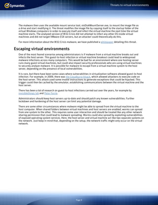 Page 9
Threats to virtual environments
The malware then uses the available mount service tool, vixDiskMountServer.exe, to mount the image file as
a drive and start modifying it. The threat modifies the image file by copying itself to the startup folder of the
virtual Windows computers in order to execute itself and infect the virtual machine the next time the virtual
machine starts. The analyzed version of W32.Crisis did not attempt to infect any other OS inside virtual
machines and did not target VMware ESX servers, but an attacker could theoretically do this.
For more information about the W32.Crisis malware, we have published a whitepaper detailing this threat.
Escaping virtual environments
One of the most feared scenarios among administrators is if malware from a virtual machine breaks out and
infects the host server. This guest-to-host infection or virtual machine breakout could lead to widespread
malware infections across many computers. This would be bad for an environment where one hosting server
runs many guest virtual machines, but could also impact security professionals who are using virtual machines
to securely analyze malware. It is possible for malware to escape from a virtual machine system to the host
server, depending on the presence of local vulnerabilities.
It is rare, but there have been some cases where vulnerabilities in virtualization software allowed guest-to-host
infection. For example, in 2009, there was the Cloudburst Attack, which allowed attackers to execute code on
the host server. This attack used some invalid instructions to generate exceptions that could be hijacked. This
trigger could then be cached by the emulator, establishing communications between the virtual machine and the
host server.
There has been a lot of research on guest-to-host infections carried out over the years, for example by
invisiblethings lab and Peter Ferrie.
Administrators should keep host servers up-to-date and should patch any known vulnerabilities. Further
lockdown and hardening of the host server can limit any potential damage.
There are some other circumstances where malware might be able to spread from the virtual machine to the
host computer. When shared folders between virtual machines and host servers are enabled, worms can spread
from one system to the other. This requires some user interaction and should be treated like any other network
sharing permission that could lead to malware spreading. Worms could also spread by exploiting vulnerabilities
of exposed operating system services. Here, the host server and virtual machine act like two separate systems on
the network. Just keep in mind that, depending on the setup, the network traffic might only occur on the virtual
network.
 