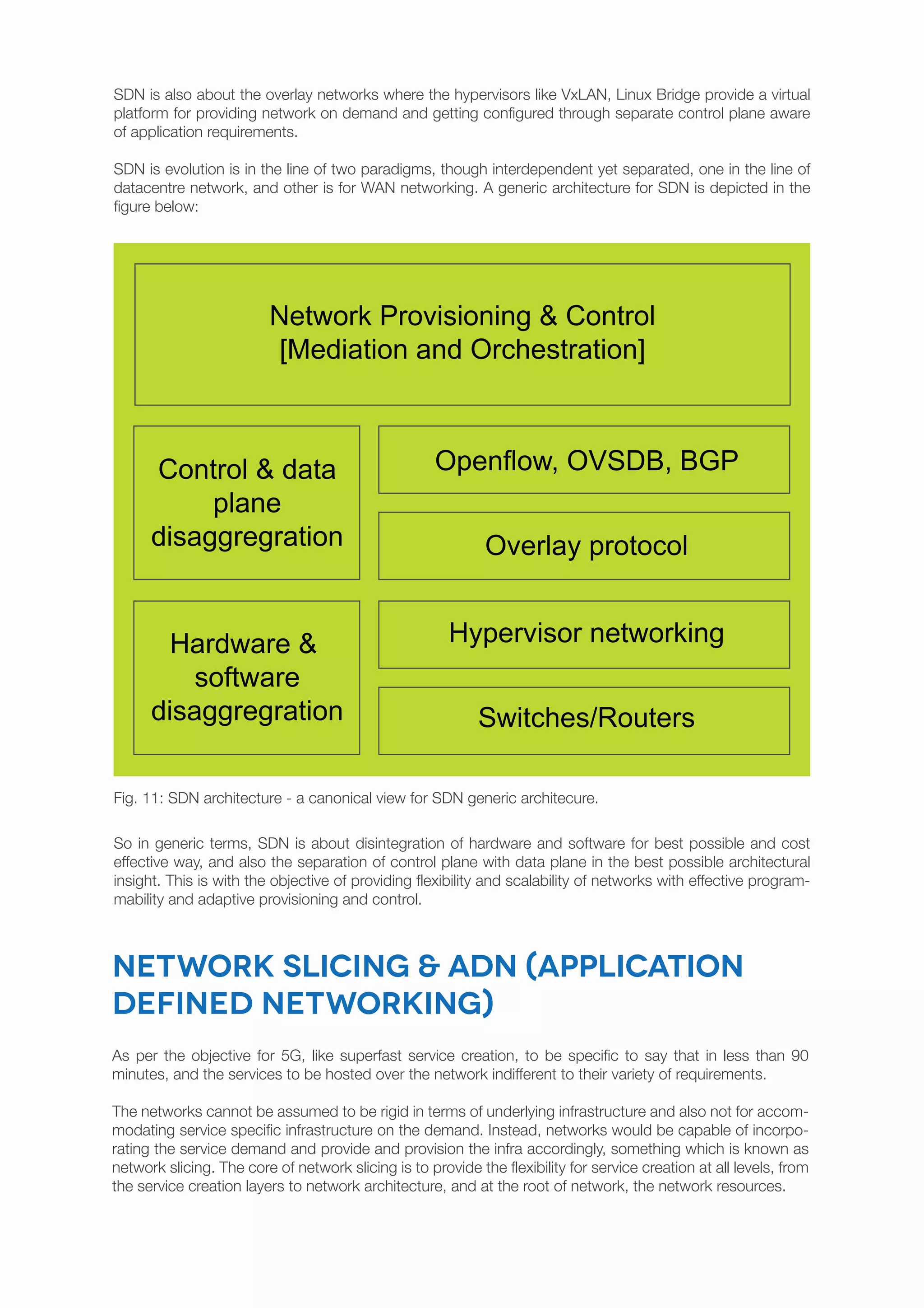 SDN is also about the overlay networks where the hypervisors like VxLAN, Linux Bridge provide a virtual
platform for providing network on demand and getting configured through separate control plane aware
of application requirements.
SDN is evolution is in the line of two paradigms, though interdependent yet separated, one in the line of
datacentre network, and other is for WAN networking. A generic architecture for SDN is depicted in the
figure below:
So in generic terms, SDN is about disintegration of hardware and software for best possible and cost
effective way, and also the separation of control plane with data plane in the best possible architectural
insight. This is with the objective of providing flexibility and scalability of networks with effective program-
mability and adaptive provisioning and control.
Fig. 11: SDN architecture - a canonical view for SDN generic architecure.
Network slicing & ADN (Application
Defined Networking)
As per the objective for 5G, like superfast service creation, to be specific to say that in less than 90
minutes, and the services to be hosted over the network indifferent to their variety of requirements.
The networks cannot be assumed to be rigid in terms of underlying infrastructure and also not for accom-
modating service specific infrastructure on the demand. Instead, networks would be capable of incorpo-
rating the service demand and provide and provision the infra accordingly, something which is known as
network slicing. The core of network slicing is to provide the flexibility for service creation at all levels, from
the service creation layers to network architecture, and at the root of network, the network resources.
Control & data
plane
disaggregration
Hardware &
software
disaggregration Switches/Routers
Hypervisor networking
Overlay protocol
Openflow, OVSDB, BGP
Network Provisioning & Control
[Mediation and Orchestration]
 