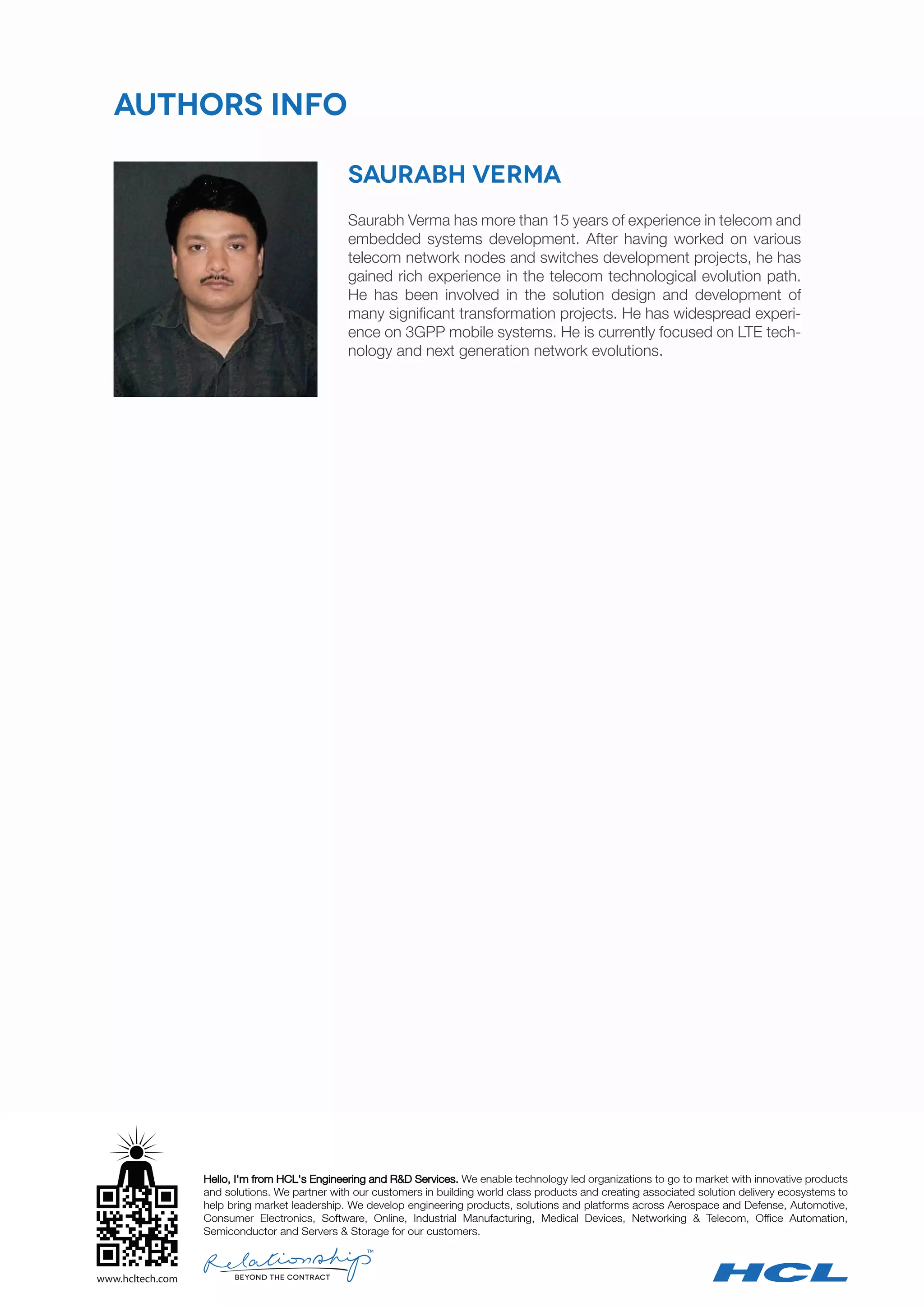 TM
Hello, I'm from HCL's Engineering and R&D Services. We enable technology led organizations to go to market with innovative products
and solutions. We partner with our customers in building world class products and creating associated solution delivery ecosystems to
help bring market leadership. We develop engineering products, solutions and platforms across Aerospace and Defense, Automotive,
Consumer Electronics, Software, Online, Industrial Manufacturing, Medical Devices, Networking & Telecom, Office Automation,
Semiconductor and Servers & Storage for our customers.
Saurabh Verma has more than 15 years of experience in telecom and
embedded systems development. After having worked on various
telecom network nodes and switches development projects, he has
gained rich experience in the telecom technological evolution path.
He has been involved in the solution design and development of
many significant transformation projects. He has widespread experi-
ence on 3GPP mobile systems. He is currently focused on LTE tech-
nology and next generation network evolutions.
Authors info
Saurabh Verma
 