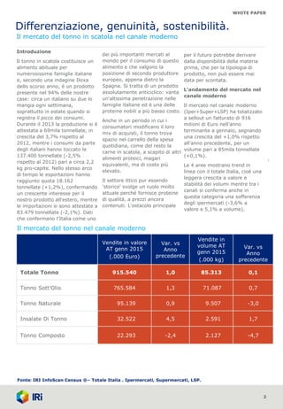 WHITE PAPER
Differenziazione, genuinità, sostenibilità.
Il mercato del tonno in scatola nel canale moderno
2
Introduzione
Il tonno in scatola costituisce un
alimento abituale per
numerosissime famiglie italiane
e, secondo una indagine Doxa
dello scorso anno, è un prodotto
presente nel 94% delle nostre
case: circa un italiano su due lo
mangia ogni settimana,
soprattutto in estate quando si
registra il picco dei consumi.
Durante il 2013 la produzione si è
attestata a 69mila tonnellate, in
crescita del 3,7% rispetto al
2012, mentre i consumi da parte
degli italiani hanno toccato le
137.400 tonnellate (-2,5%
rispetto al 2012) pari a circa 2,2
kg pro-capite. Nello stesso arco
di tempo le esportazioni hanno
raggiunto quota 18.162
tonnellate (+1,2%), confermando
un crescente interesse per il
nostro prodotto all'estero, mentre
le importazioni si sono attestate a
83.479 tonnellate (-2,1%). Dati
che confermano l'Italia come uno
dei più importanti mercati al
mondo per il consumo di questo
alimento e che valgono la
posizione di secondo produttore
europeo, appena dietro la
Spagna. Si tratta di un prodotto
assolutamente anticiclico: vanta
un'altissima penetrazione nelle
famiglie italiane ed è una delle
proteine nobili a più basso costo.
Anche in un periodo in cui i
consumatori modificano il loro
mix di acquisti, il tonno trova
spazio nel carrello della spesa
quotidiana, come del resto la
carne in scatola, a scapito di altri
alimenti proteici, magari
equivalenti, ma di costo più
elevato.
Il settore ittico pur essendo
'storico' svolge un ruolo molto
attuale perché fornisce proteine
di qualità, a prezzi ancora
contenuti. L'ostacolo principale
1
per il futuro potrebbe derivare
dalla disponibilità della materia
prima, che per la tipologia di
prodotto, non può essere mai
data per scontata.
L’andamento del mercato nel
canale moderno
Il mercato nel canale moderno
(Iper+Super+LSP) ha totalizzato
a sellout un fatturato di 916
milioni di Euro nell’anno
terminante a gennaio, segnando
una crescita del +1,0% rispetto
all’anno precedente, per un
volume pari a 85mila tonnellate
(+0,1%).
Le 4 aree mostrano trend in
linea con il totale Italia, cioè una
leggera crescita a valore e
stabilità dei volumi mentre tra i
canali si conferma anche in
questa categoria una sofferenza
degli ipermercati (-3,6% a
valore e 5,1% a volume).
Il mercato del tonno nel canale moderno
Fonte: IRI InfoScan Census ®– Totale Italia . Ipermercati, Supermercati, LSP.
Vendite in valore
AT genn 2015
(.000 Euro)
Var. vs
Anno
precedente
Vendite in
volume AT
genn 2015
(.000 kg)
Var. vs
Anno
precedente
Totale Tonno 915.540 1,0 85.313 0,1
Tonno Sott’Olio 765.584 1,3 71.087 0,7
Tonno Naturale 95.139 0,9 9.507 -3,0
Insalate Di Tonno 32.522 4,5 2.591 1,7
Tonno Composto 22.293 -2,4 2.127 -4,7
 