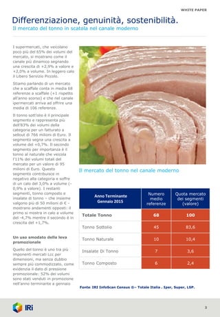 WHITE PAPER
Differenziazione, genuinità, sostenibilità.
Il mercato del tonno in scatola nel canale moderno
I supermercati, che veicolano
poco più del 65% dei volumi del
mercato, si mostrano come il
canale più dinamico segnando
una crescita di +2,9% a valore e
+2,0% a volume. In leggero calo
il Libero Servizio Piccolo.
Stiamo parlando di un mercato
che a scaffale conta in media 68
referenze a scaffale (+1 rispetto
all’anno scorso) e che nel canale
ipermercati arriva ad offrire una
media di 106 referenze.
Il tonno sott’olio è il principale
segmento e rappresenta più
dell’83% dei volumi della
categoria per un fatturato a
sellout di 766 milioni di Euro. Il
segmento segna una crescita a
volume del +0,7%. Il secondo
segmento per importanza è il
tonno al naturale che veicola
l’11% dei volumi totali del
mercato per un valore di 95
milioni di Euro. Questo
segmento contribuisce in
negativo alla categoria e soffre
di un calo del 3,0% a volume (-
0,9% a valore). I restanti
segmenti, tonno composto e
insalate di tonno – che insieme
valgono più di 50 milioni di € -
mostrano andamenti opposti: il
primo si mostra in calo a volume
del -4,7% mentre il secondo è in
crescita del +1,7%.
Un uso smodato della leva
promozionale
Quello del tonno è uno tra più
imponenti mercati Lcc per
dimensioni, ma senza dubbio
sempre più commodizzato, come
evidenzia il dato di pressione
promozionale: 52% dei volumi
sono stati venduti in promozione
nell’anno terminante a gennaio
3
Anno Terminante
Gennaio 2015
Numero
medio
referenze
Quota mercato
dei segmenti
(valore)
Totale Tonno 68 100
Tonno Sottolio 45 83,6
Tonno Naturale 10 10,4
Insalate Di Tonno 7 3,6
Tonno Composto 6 2,4
Fonte: IRI InfoScan Census ®– Totale Italia . Iper, Super, LSP.
Il mercato del tonno nel canale moderno
 