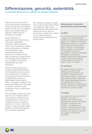 WHITE PAPER
Differenziazione, genuinità, sostenibilità.
Il mercato del tonno in scatola nel canale moderno
5
Decisione che trova riscontro
anche nelle recenti campagne di
conservazione delle varie specie.
Anche le scelte per le modalità di
pesca sono fondamentali per
allargare l’offerta oltre al
consueto pinna gialla.
Anche Nostromo fa
opportunamente riferimento ai
temi della sostenibilità.
L’azienda, infatti, durante lo
scorso anno ha deciso di rendere
ancora più operativo l'impegno
nel trasmettere i valori
dell'alimentazione sana
attraverso un rilancio mirato
della sua gamma, dando priorità
nei messaggi sulle confezioni ai
nuovi parametri nutrizionali
imposti dalla comunità
scientifica.
Anche Rio Mare attraverso il
progetto 'Qualità Responsabile'
si è impegnato durante lo scoro
anno nel garantire al 100% la
provenienza dei propri prodotti e
il rispetto delle persone e
dell'ambiente lungo tutta la
filiera. L’azienda si è dotata di un
sofisticato software che permette
di tracciare la storia di ogni
confezione di tonno, dalla pesca
alla tavola.
Infine Mareblu, durante gli ultimi
due anni, ha investito molto in
comunicazione pubblicitaria su
media televisivi e social con la
campagna 'Buono da gustare,
attento con il mare', claim che
coniuga i valori del gusto e della
qualità con quello dell'impegno
per una pesca sostenibile.
Per l’azienda la qualità e il gusto
sono i valori portanti del marchio
e si traducono nella ricerca
dell'eccellenza, dalla scelta della
materia prima fino alla sua
lavorazione: questi sono i pilastri
su cui si fonda anche la
comunicazione pubblicitaria sui
diversi media.
Allineamento fra obiettivi
commerciali e trade spending
La sfida
Per le imprese del Largo Consumo
i rapporti con la distribuzione
risultano sempre più complessi da
gestire e più difficili da misurare.
Nell’attuale contesto di mercato è
quindi sempre più importante
poter usufruire di informazioni
veloci, puntuali e condivisibili
Un produttore di tonno in
particolare ha espresso l’esigenza
di facilitare il processo di
identificazione delle opportunità e
criticità, dotando la struttura
commerciale di strumenti di
analisi a 360° sul cliente.
La soluzione
Per andare incontro a queste
esigenze aziendali IRI ha
sviluppato per Nostromo una
soluzione in grado di fornire
informazioni veloci e condivisibili
dalle diverse funzioni aziendali:
SAM (Sales Advantage Manager),
una piattaforma che ha lo
specifico obiettivo di ottimizzare i
processi decisionali e migliorare il
presidio dei canali di vendita.
I risultati
Il produttore è stato in grado di
facilitare il processo di
pianificazione commerciale,
fornendo informazioni ed analisi
integrate a supporto“vista
Cliente”, con l’obiettivo di
ottenere l’ allineamento tra aree
di opportunità del cliente e piano
di azioni e la massima coerenza
con il piano commerciale
aziendale.
 