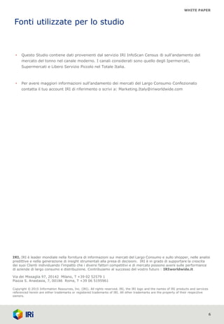 WHITE PAPER
Differenziazione, genuinità, sostenibilità.
Il mercato del tonno in scatola nel canale moderno
6
IRI. IRI è leader mondiale nella fornitura di informazioni sui mercati del Largo Consumo e sullo shopper, nelle analisi
predittive e nella generazione di insight strumentali alla presa di decisioni. IRI è in grado di supportare la crescita
dei suoi Clienti individuando l’impatto che i diversi fattori competitivi e di mercato possono avere sulle performance
di aziende di largo consumo e distribuzione. Contribuiamo al successo del vostro futuro : IRIworldwide.it
Via dei Missaglia 97, 20142 Milano, T +39 02 52579 1
Piazza S. Anastasia, 7, 00186 Roma, T +39 06 5195961
Copyright © 2015 Information Resources, Inc. (IRI). All rights reserved. IRI, the IRI logo and the names of IRI products and services
referenced herein are either trademarks or registered trademarks of IRI. All other trademarks are the property of their respective
owners.
Fonti utilizzate per lo studio
• Questo Studio contiene dati provenienti dal servizio IRI InfoScan Census ® sull’andamento del
mercato del tonno nel canale moderno. I canali considerati sono quello degli Ipermercati,
Supermercati e Libero Servizio Piccolo nel Totale Italia.
• Per avere maggiori informazioni sull’andamento dei mercati del Largo Consumo Confezionato
contatta il tuo account IRI di riferimento o scrivi a: Marketing.Italy@iriworldwide.com
 