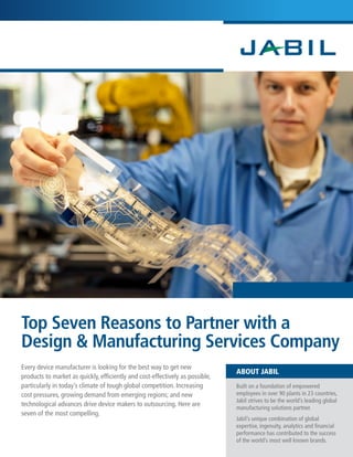 Top Seven Reasons to Partner with a 
Design & Manufacturing Services Company 
ABOUT JABIL Every device manufacturer is looking for the best way to get new 
products to market as quickly, efficiently and cost-effectively as possible, 
particularly in today’s climate of tough global competition. Increasing 
cost pressures, growing demand from emerging regions; and new 
technological advances drive device makers to outsourcing. Here are 
seven of the most compelling. 
Built on a foundation of empowered 
employees in over 90 plants in 23 countries, 
Jabil strives to be the world’s leading global 
manufacturing solutions partner. 
Jabil’s unique combination of global 
expertise, ingenuity, analytics and financial 
performance has contributed to the success 
of the world’s most well known brands. 
 