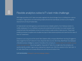Flexible analytics solve IoT’s last-mile challenge
With large quantities of IoT data now easily ingested into cloud storage, focus is shifting from capture
to analysis. Organizations are demanding analytical tools that seamlessly connect to and integrate
diverse forms of cloud-hosted data.
IoT data tends to be heterogeneous and stored across multiple systems, from Hadoop clusters to
noSQL databases. It’s no small feat to access and understand all that data. As a result, people need
analytical tools that seamlessly connect to and combine a wide variety of data sources. These tools
enable businesses to explore and visualize any type of data stored anywhere and maximize the value of
their IoT investment.
Evidence is accruing around the world. New Zealand utility company MainPower has long struggled to
draw insight from its IoT network’s many disparate data sources. But today, MainPower has deployed
a flexible business intelligence solution that allows the company to analyze data from multiple sources
and of varying formats. By joining together disparate IoT data into a single view, the company can
quickly identify problem regions and underperforming services. With this solution to the “last-mile” of
IoT data, MainPower can increase efficiencies and improve its bottom line.
FURTHER READING: Solving IoT’s last-mile challenge (Tableau)
8
 