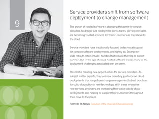 Service providers shift from software
deployment to change management
The growth of hosted software is changing the game for service
providers. No longer just deployment consultants, service providers
are becoming trusted advisors for their customers as they move to
the cloud.
Service providers have traditionally focused on technical support
for complex software deployments, and rightly so. Enterprise-
wide roll outs often entail IT hurdles that require the help of expert
partners. But in the age of cloud, hosted software erases many of the
deployment challenges associated with on-prem.
This shift is creating new opportunities for service providers. As
subject matter experts, they are now providing guidance on cloud
deployments that range from change management to best practices
for cultural adoption of new technology. With these innovative
new services, providers are increasing their value-add to cloud
deployments and helping to support their customers throughout
their move to the cloud.
FURTHER READING: Evolution of the channel (Channelnomics)
9
 