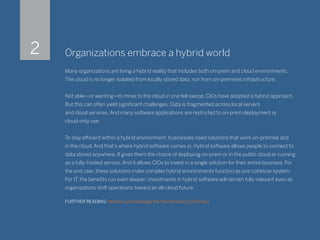 Organizations embrace a hybrid world
Many organizations are living a hybrid reality that includes both on-prem and cloud environments.
The cloud is no longer isolated from locally stored data, nor from on-premises infrastructure.
Not able—or wanting—to move to the cloud in one fell swoop, CIOs have adopted a hybrid approach.
But this can often yield significant challenges. Data is fragmented across local servers
and cloud services. And many software applications are restricted to on-prem deployment or
cloud-only use.
To stay efficient within a hybrid environment, businesses need solutions that work on-premise and
in the cloud. And that’s where hybrid software comes in. Hybrid software allows people to connect to
data stored anywhere. It gives them the choice of deploying on-prem or in the public cloud or running
as a fully-hosted service. And it allows CIOs to invest in a single solution for their entire business. For
the end user, these solutions make complex hybrid environments function as one cohesive system.
For IT, the benefits run even deeper: investments in hybrid software will remain fully relevant even as
organizations shift operations toward an all-cloud future.
FURTHER READING: Vendors acknowledge the hybrid reality (CIO Dive)
2
 