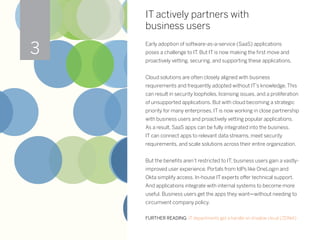 IT actively partners with
business users
Early adoption of software-as-a-service (SaaS) applications
poses a challenge to IT. But IT is now making the first move and
proactively vetting, securing, and supporting these applications.
Cloud solutions are often closely aligned with business
requirements and frequently adopted without IT’s knowledge. This
can result in security loopholes, licensing issues, and a proliferation
of unsupported applications. But with cloud becoming a strategic
priority for many enterprises, IT is now working in close partnership
with business users and proactively vetting popular applications.
As a result, SaaS apps can be fully integrated into the business.
IT can connect apps to relevant data streams, meet security
requirements, and scale solutions across their entire organization.
But the benefits aren’t restricted to IT; business users gain a vastly-
improved user experience. Portals from IdPs like OneLogin and
Okta simplify access. In-house IT experts offer technical support.
And applications integrate with internal systems to become more
useful. Business users get the apps they want—without needing to
circumvent company policy.
FURTHER READING: IT departments get a handle on shadow cloud (ZDNet)
3
 