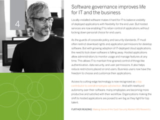 Software governance improves life
for IT and the business
Locally-installed software makes it hard for IT to balance visibility
of deployed applications with flexibility for the end user. But hosted
services are now enabling IT to retain control of applications without
locking down personal choice for end users.
As the guards of corporate policy and security standards, IT must
often restrict download rights and application permissions for desktop
software. But with growing adoption of IT-deployed cloud applications,
the need to lock down software is falling away. Hosted applications
allow administrators to monitor usage and manage features at any
time. This allows IT to maintain fine-grained control of things like
authentication, data security, and user permissions. It also helps
reduce restrictions placed on end users. Business users now have the
freedom to choose and customize their applications.
Access to cutting-edge technology is now recognized as a top
contributor to overall employee satisfaction. And with newfound
autonomy over their software, many employees are becoming more
productive and satisfied with their workflow. Organizations making the
shift to hosted applications are poised to win big as they fight for top
talent.
FURTHER READING: Making Sense of the SaaS Security Market (451 Research)
4
 