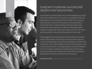 Long-term customer success and
adoption are top priorities
Cloud platforms have eliminated many upfront challenges associated
with on-prem deployments. In response, cloud software vendors are
extending their focus far beyond the point of sale. They’re working
with customers to ensure product adoption and business value.
In the world of cloud, software deployments require fewer initial
investments of time and money. Customers evaluating software
renewals no longer have to worry about large sunk costs. This shift is
placing satisfaction rates and business value front and center.
Sales engagements increasingly span the entire lifecycle of a buyer’s
journey. Cloud vendors are focusing on their customers’ long-term
success and developing a strong working relationship with both IT and
the business. They’re offering higher levels of customer support, more
robust training resources, and deeper guidance on product adoption.
This new timeframe is leading to mutually beneficial partnerships.
Enterprises realize more value from their investments, and vendors
build long-term customers rather than one-time buyers.
FURTHER READING: Cloud pushes vendors closer to customers (ZDNet)
6
 