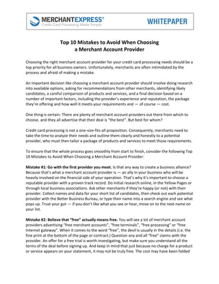 Top 10 Mistakes to Avoid When Choosing
                         a Merchant Account Provider

Choosing the right merchant account provider for your credit card processing needs should be a
top priority for all business owners. Unfortunately, merchants are often intimidated by the
process and afraid of making a mistake.

An important decision like choosing a merchant account provider should involve doing research
into available options, asking for recommendations from other merchants, identifying likely
candidates, a careful comparison of products and services, and a final decision based on a
number of important factors, including the provider’s experience and reputation, the package
they’re offering and how well it meets your requirements and — of course — cost.

One thing is certain: There are plenty of merchant account providers out there from which to
choose, and they all advertise that their deal is “the best”. But best for whom?

Credit card processing is not a one-size-fits-all proposition. Consequently, merchants need to
take the time to analyze their needs and outline them clearly and honestly to a potential
provider, who must then tailor a package of products and services to meet those requirements.

To ensure that the whole process goes smoothly from start to finish, consider the following Top
10 Mistakes to Avoid When Choosing a Merchant Account Provider:

Mistake #1: Go with the first provider you meet. Is that any way to create a business alliance?
Because that’s what a merchant account provider is — an ally in your business who will be
heavily involved on the financial side of your operation. That’s why it’s important to choose a
reputable provider with a proven track record. Do initial research online, in the Yellow Pages or
through local business associations. Ask other merchants if they’re happy (or not) with their
provider. Collect names and data for your short list of candidates, then check out each potential
provider with the Better Business Bureau, or type their name into a search engine and see what
pops up. Trust your gut — if you don’t like what you see or hear, move on to the next name on
your list.

Mistake #2: Believe that “free” actually means free. You will see a lot of merchant account
providers advertising “free merchant accounts”, “free terminals”, “free processing” or “free
Internet gateway”. When it comes to the word “free”, the devil is usually in the details (i.e. the
fine print at the bottom of the page or contract.) Question any and all “free” claims with the
provider. An offer for a free trial is worth investigating, but make sure you understand all the
terms of the deal before signing up. And keep in mind that just because no charge for a product
or service appears on your statement, it may not be truly free. The cost may have been folded
 