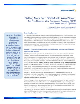Getting More from SCCM with Asset Vision:
Top Five Reasons Why Companies Augment SCCM
with Asset Vision® Optimize
A SCALABLE SOFTWARE WHITEPAPER

“Any application
migration
or licensing
planning
exercise based
on SCCM usage
information will
always result in
the migration
or licensing of
applications
that either
aren’t required,
or for which a
more efficient
implementation
is possible.”

Executive Summary
SCCM is one of the most widely deployed configuration management products in use today, but SCCM
can be augmented to great benefit. In this whitepaper, you will learn the primary reasons why companies
augment SCCM with Scalable’s Asset Vision Optimize. By definition, this paper outlines many capabilites
not present in SCCM, but it should not be seen as positioning Asset Vision to replace SCCM. Asset
Vision cannot replace SCCM, since SCCM has many capabilities not present in Asset Vision. Rather, for
organizations evaluating Asset Vision, this document illustrates those areas where Asset Vision can add
considerable value to their SCCM implementation.

Reason 1: The need for automated, real application usage across Windows
desktops and servers
SCCM requires discrete application rule identification in order to track what applications should be
“metered” ahead of time. However, the old saying “you don’t know what you don’t know” makes
this SCCM requirement almost self-defeating, as it creates an issue with application usage tracking.
Applications that are not pre-defined will never be shown as having been used, even if they are used
heavily. This fact is particularly relevant for applications that run in a virtualized environment that leave
no trace on the workstation. In short, SCCM will always under-report the list of applications being
used in any organization, making it impossible to rely on its information for migration planning.
Unlike SCCM, Asset Vision automatically tracks real application usage dynamically with zero
configuration. This dynamic usage tracking occurs independent of where the application is launched
from, and is tracked at a user and machine level.
Further, SCCM usage monitoring only identifies the amount of time the application is run on the
workstation, in contrast to Asset Vision, which measures the amount of time a user is interacting with
any launched application. No information is provided by SCCM as to the amount of time a user
genuinely interacts with the application.
A common usage profile for applications is: they are launched; used once, remain open (possibly for
hours) on the desktop, and are then closed at the end of the day. SCCM usage monitoring would
show this as a heavily used application, whereas Asset Vision would correctly report it as very lightly
used. In consequence, for applications SCCM does identify as being used, SCCM will always overreport the extent to which those applications are used.
The impact of this SCCM usage reporting gap: any application migration or licensing planning exercise
based on SCCM usage information will always result in the migration or licensing of applications that
either aren’t required, or for which a more efficient implementation is possible.

www.scalable.com	

1-866-722-5225 	

sales@scalable.com

 