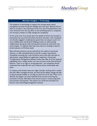 Transportation Procurement and Payment: Gain Control over Spend
Page 22




                    Aberdeen Insights — Technology

 The adoption of technology to support the transportation spend
 management process has grown steadily year-over-year. Because there's
 been an increase in the awareness of the true cost of transportation and
 more direction from the top down to do something about it, companies
 are turning to vendors to help manage the complexity.
 At the same time, if you break down the details of where the increase in
 automation has occurred and where the focus has been, most companies
 are directly engaged in analyzing key spend data and using it as part of a
 more collaborative and dynamic bidding process, as well stressing
 collaboration during the audit and payment process for improved root
 cause analysis. To address these key areas many are looking to best-of-
 breed solutions to fill these needs.
 Best-of-breed solutions may be tailored for the needs of a particular
 industry, or offer specialize features that fill a unique requirement.
 Companies choosing this route should be aware that they will need to
 take greater responsibility for application integration. Conversely,
 Transportation Management Software Suites may offer all of the required
 capabilities from a single vendor, but may not have certain best-of-breed
 features. There is no right or wrong approach - but companies should
 understand the trade-offs with each method and be comfortable with
 them.
 A company with limited resources might consider working with a vendor
 that also offers managed services, one that has the ability manage the day-
 to-day processes initially or can help run the first carrier bid. Then, if it is
 desired, the shipper can wean itself off of the services and bring the
 processes in-house. Still others have found success in outsourcing both
 procurement and payment. The options are varied and successes are
 found in each technology/management solution.




© 2010 Aberdeen Group.                                                              Telephone: 617 854 5200
www.aberdeen.com                                                                          Fax: 617 723 7897
 