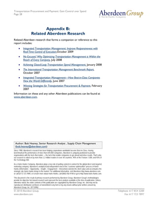 Transportation Procurement and Payment: Gain Control over Spend
Page 28




                              Appendix B:
                       Related Aberdeen Research
Related Aberdeen research that forms a companion or reference to this
report includes:
      •     Integrated Transportation Management: Improve Responsiveness with
            Real-Time Control of Execution,October 2009
      •     No Excuses! Why Optimizing Transportation Management is Within the
            Reach of Every Company, July 2008
      •     Achieving Closed-Loop Transportation Spend Management, January 2008
      •     The International Transportation Management Benchmark Report,
            October 2007
      •     Integrated Transportation Management—How Best-in-Class Companies
            View the World Differently, June 2007
      •     Winning Strategies for Transportation Procurement & Payment, February
            2007
Information on these and any other Aberdeen publications can be found at
www.aberdeen.com.




 Author: Bob Heaney, Senior Research Analyst , Supply Chain Management
 (bob.heaney@aberdeen.com)
Since 1988, Aberdeen's research has been helping corporations worldwide become Best-in-Class. Having
benchmarked the performance of more than 644,000 companies, Aberdeen is uniquely positioned to provide
organizations with the facts that matter — the facts that enable companies to get ahead and drive results. That's why
our research is relied on by more than 2.2 million readers in over 40 countries, 90% of the Fortune 1,000, and 93% of
the Technology 500.

As a Harte-Hanks Company, Aberdeen plays a key role of putting content in context for the global direct and targeted
marketing company. Aberdeen's analytical and independent view of the "customer optimization" process of Harte-
Hanks (Information – Opportunity – Insight – Engagement – Interaction) extends the client value and accentuates the
strategic role Harte-Hanks brings to the market. For additional information, visit Aberdeen http://www.aberdeen.com
or call (617) 723-7890, or to learn more about Harte-Hanks, call (800) 456-9748 or go to http://www.harte-hanks.com.

This document is the result of primary research performed by Aberdeen Group. Aberdeen Group's methodologies
provide for objective fact-based research and represent the best analysis available at the time of publication. Unless
otherwise noted, the entire contents of this publication are copyrighted by Aberdeen Group, Inc. and may not be
reproduced, distributed, archived, or transmitted in any form or by any means without prior written consent by
Aberdeen Group, Inc. (071309b)
© 2010 Aberdeen Group.                                                                                                   Telephone: 617 854 5200
www.aberdeen.com                                                                                                               Fax: 617 723 7897
 