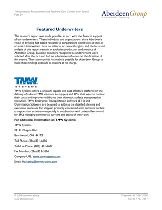 Transportation Procurement and Payment: Gain Control over Spend
Page 29




                   Featured Underwriters
This research report was made possible, in part, with the financial support
of our underwriters. These individuals and organizations share Aberdeen’s
vision of bringing fact based research to corporations worldwide at little or
no cost. Underwriters have no editorial or research rights, and the facts and
analysis of this report remain an exclusive production and product of
Aberdeen Group. Solution providers recognized as underwriters were
solicited after the fact and had no substantive influence on the direction of
this report. Their sponsorship has made it possible for Aberdeen Group to
make these findings available to readers at no charge.




TMW Systems offers a uniquely capable and cost-effective platform for the
delivery of tailored TMS solutions to shippers and 3PLs that want to control
their costs and improve visibility to their domestic surface transportation
execution. TMW Enterprise Transportation Software (ETS) and
Optimization Software are designed to address the detailed planning and
execution processes for shippers primarily concerned with domestic surface
transportation activities—especially in combination with private fleets—and
for 3PLs managing commercial carriers and assets of their own.
For additional information on TMW Systems:
TMW Systems
21111 Chagrin Blvd.
Beachwood, OH 44122
Toll Phone: (216) 831-6606
Toll-free Phone: (800) 401-6682
Fax Number: (216) 831-3606
Company URL: www.tmwsystems.com
Email: Marketing@tmwsystems.com




© 2010 Aberdeen Group.                                                          Telephone: 617 854 5200
www.aberdeen.com                                                                      Fax: 617 723 7897
 