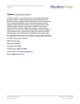 Transportation Procurement and Payment: Gain Control over Spend
Page 30




U.S. Bank, a leader in corporate payments, is the world’s leading freight
payment provider. Through Syncada by Visa (formerly PowerTrack), a
business-to-business payment network offered by U.S. Bank, clients benefit
from a comprehensive global invoice processing and payment solution.
Integrated supply chain finance allows carriers to get paid sooner, while
shippers pay later. Robust pre-pay audits on 100% of invoices ensure
accuracy. On-line, real-time, collaborative exception resolution further
reduces cost and waste. The resulting data provides unmatched visibility to
cost and performance to optimize your supply chain. Improve cash flow,
eliminate paper invoices and checks, and streamline your process today.
For additional information on U.S. Bank Transportation Solutions:
U.S. Bank Transportation Solutions
200 South Sixth Street
Mailstop: EP-MN-L26C
Minneapolis, MN 55402
Toll-free Phone: (866) 274-5898
Company URL: www.powertrackglobal.com
Email: info@powertrack.com




© 2010 Aberdeen Group.                                                        Telephone: 617 854 5200
www.aberdeen.com                                                                    Fax: 617 723 7897
 