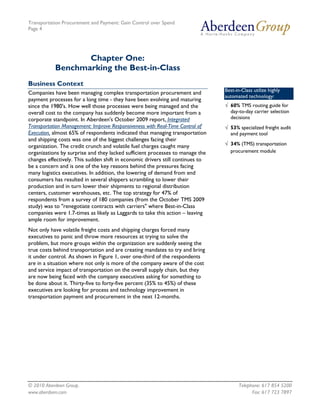 Transportation Procurement and Payment: Gain Control over Spend
Page 4




                  Chapter One:
           Benchmarking the Best-in-Class
Business Context
                                                                                Best-in-Class utilize highly
Companies have been managing complex transportation procurement and
                                                                                automated technology:
payment processes for a long time - they have been evolving and maturing
since the 1980's. How well those processes were being managed and the           √ 60% TMS routing guide for
overall cost to the company has suddenly become more important from a             day-to-day carrier selection
corporate standpoint. In Aberdeen's October 2009 report, Integrated               decisions
Transportation Management: Improve Responsiveness with Real-Time Control of     √ 53% specialized freight audit
Execution, almost 65% of respondents indicated that managing transportation       and payment tool
and shipping costs was one of the biggest challenges facing their
organization. The credit crunch and volatile fuel charges caught many           √ 34% (TMS) transportation
organizations by surprise and they lacked sufficient processes to manage the      procurement module
changes effectively. This sudden shift in economic drivers still continues to
be a concern and is one of the key reasons behind the pressures facing
many logistics executives. In addition, the lowering of demand from end
consumers has resulted in several shippers scrambling to lower their
production and in turn lower their shipments to regional distribution
centers, customer warehouses, etc. The top strategy for 47% of
respondents from a survey of 180 companies (from the October TMS 2009
study) was to "renegotiate contracts with carriers" where Best-in-Class
companies were 1.7-times as likely as Laggards to take this action – leaving
ample room for improvement.
Not only have volatile freight costs and shipping charges forced many
executives to panic and throw more resources at trying to solve the
problem, but more groups within the organization are suddenly seeing the
true costs behind transportation and are creating mandates to try and bring
it under control. As shown in Figure 1, over one-third of the respondents
are in a situation where not only is more of the company aware of the cost
and service impact of transportation on the overall supply chain, but they
are now being faced with the company executives asking for something to
be done about it. Thirty-five to forty-five percent (35% to 45%) of these
executives are looking for process and technology improvement in
transportation payment and procurement in the next 12-months.




© 2010 Aberdeen Group.                                                                 Telephone: 617 854 5200
www.aberdeen.com                                                                             Fax: 617 723 7897
 