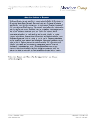 Transportation Procurement and Payment: Gain Control over Spend
Page 9




                         Aberdeen Insights — Strategy

 Understanding the actual spend on transportation, including drilling down to
 all accessorials and surcharges is the most important first step to bringing
 spend under control and creating more strategic value. Despite the value of
 this information and its impact on the strategic actions behind transportation
 sourcing and procurement decisions, many organizations continue to rely on
 "perceived" costs versus actual costs and closing the loop on spend.
 Leveraging technology to track, analyze, and provide visibility to critical
 transportation spend data can be a differentiator and lead to reducing costs.
 Understanding actual costs by route, by carrier, or by the options available
 can be beneficial when planning and scheduling shipments. In addition to the
 value of data in the procurement process, leveraging this information and
 visibility in the audit and payment process can save hours of time and
 significantly reduce payment errors. The visibility of payment errors,
 improving payment compliance, and the ability to manage the audit and
 payment process strategically can have an additional costs savings impact.


In the next chapter, we will see what the top performers are doing to
achieve these gains.




© 2010 Aberdeen Group.                                                            Telephone: 617 854 5200
www.aberdeen.com                                                                        Fax: 617 723 7897
 