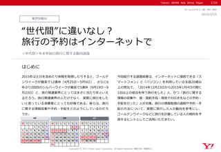 Yahoo! JAPAN Ads White Paper
はじめに
Copyright (C) 2015 Yahoo Japan Corporation. All Rights Reserved. 無断引用・転載禁止
業界別動向
2015/3/10
セールスデザイン部 WP_089
“世代間”に違いなし？
旅行の予約はインターネットで
2015年は土日を含めたり休暇を取得したりすると、ゴールデ
ンウイークが最長で12連休（4月25日～5月6日）、さらに6
年ぶり2回目のシルバーウイークが最長で5連休（9月19日～9
月23日）と、旅行関連業界にとってはまさに当たり年といえ
るだろう。旅行関連業界の人だけでなく、実際に旅行をした
いと思っている消費者にとっても好機である。彼らは、旅行
に関する情報収集や予約・手配をどのようにしているのだろ
うか。
今回紹介する調査結果は、インターネットに接続できる「ス
マートフォン」と「パソコン」を利用している全国20歳以
上の男女で、「2014年12月23日から2015年1月4日の間に
1泊以上の宿泊を伴う旅行をした」人、かつ「旅行に関する
情報の収集や、宿・渡航手段・現地での行き先などの予約・
手配を行った」人が対象。旅行の情報取得の過程や予約・手
配の方法について、実際に旅行した人の動向を参考にし、
ゴールデンウイークなどに旅行を計画している人の傾向を予
測するヒントとしてご活用いただきたい。
＜年代別＞年末年始の旅行に関する動向調査
1/16
日 月 火 水 木 金 土 日 月 火 水 木 金 土 日 月 火 水 木 金 土
　 　 　 1 2 3 4 　 　 　 　 　 1 2 　 　 1 2 3 4 5
5 6 7 8 9 10 11 3 4 5 6 7 8 9 6 7 8 9 10 11 12
12 13 14 15 16 17 18 10 11 12 13 14 15 16 13 14 15 16 17 18 19
19 20 21 22 23 24 25 17 18 19 20 21 22 23 20 21 22 23 24 25 26
26 27 28 29 30 　 　 24 25 26 27 28 29 30 27 28 29 30 　 　 　
31 　 　 　 　 　 　
5月 9月4月
 