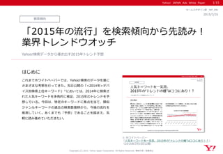 Yahoo! JAPAN Ads White Paper
はじめに
Copyright (C) 2015 Yahoo Japan Corporation. All Rights Reserved. 無断引用・転載禁止
検索傾向
2015/3/31
セールスデザイン部 WP_091
「2015年の流行」を検索傾向から先読み！
業界トレンドウオッチ
これまでホワイトペーパーでは、Yahoo!検索のデータを基に
さまざまな考察を行ってきた。先日公開の「<2014年>デバ
イス別検索上位キーワード」※においては、2014年に検索さ
れた人気キーワードを多角的に検証、2015年のトレンドを予
想している。今回は、特定のキーワードに焦点を当て、類似
ジャンルキーワードの過去の検索数推移から、今後の流れを
推測していく。あくまでも「予想」であることを踏まえ、気
軽に読み進めていただきたい。
Yahoo!検索データから導き出す2015年トレンド予想
※ ホワイトペーパー
「人気キーワードを一気見。2015年の“トレンドの種”はココにあり！？」
（2015年2月10日公開）
1/15
 