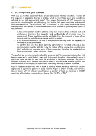 6   VAT compliance, your business
VAT as a tax method essentially turns private companies into tax collectors. The role of
the taxpayer in assessing the tax is critical, which is why these taxes are sometimes
referred to as “self-assessment taxes”. The proper functioning of VAT depends on
companies meeting public law obligations right inside their sales, purchase and general
business operations. The shorthand “VAT compliance” is often heard to describe these
tax obligations as a whole, but they break down into a number of quite separate types of
requirements:
    −   A tax administration must be able to verify that invoices they audit are real and
        unchanged; therefore the integrity and authenticity of invoices must be
        guaranteed. These qualities must be verifiable from the moment of issue of an
        invoice until the end of the mandatory archiving period.
    −   A tax administration must be able to interpret invoices they audit: the legibility of
        invoices must be guaranteed.
    −   To confirm that VAT has been correctly administered, reported and paid, a tax
        administration must be able to verify the nature of the supply, the consideration
        (fee) and relevant business terms of the transaction; therefore the content of an
        invoice must meet certain minimum criteria.

The perfect law or enforcement method for ensuring VAT invoicing compliance has not
been created yet – most likely it never will. In the past decades, rules and enforcement
practices have evolved in step with the evolution in business practices. Regulatory
changes typically try to balance the state’s need to maximize tax revenue against the
need to minimize the impact on diverse and constantly evolving business practices.
OECD statistics reveal why VAT is such a serious matter: revenue from VAT usually
represents a significant portion of state income. Figure 3 shows Goods and Services
(taxes) (read: VAT in relevant countries) as a portion of total tax revenue in OECD
countries, which in turn represent more than a third (36.3%) of GDP.




                   Copyright © 2001-2011 TrustWeaver AB. All rights reserved.         11
 