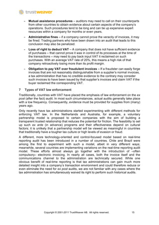 −   Mutual assistance procedures – auditors may need to call on their counterparts
        from other countries to obtain evidence about certain aspects of the company’s
        operations. Such procedures tend to be long and can tie up expensive expert
        resources within a company for months or even years.
    −   Administrative fines – if a company cannot prove the veracity of invoices, it may
        be fined. Trading partners who have been drawn into an audit that leads to this
        conclusion may also be penalized.
    −   Loss of right to deduct VAT – A company that does not have sufficient evidence
        of purchases – that cannot prove it was in control of its processes at the time of
        the transactions – may need to pay back input VAT it reclaimed on such
        purchases. With an average VAT rate of 20%, this means a high risk of that
        company retroactively losing more than its profit margin.
    −   Obligation to pay VAT over fraudulent invoices – If a fraudster can easily forge
        invoices that are not reasonably distinguishable from a supplier’s normal invoices,
        a tax administration that has no credible evidence to the contrary may consider
        such invoices to have been issued by that supplier’s invoices and claim VAT if the
        buyer reclaimed the corresponding VAT.

7   Types of VAT law enforcement
Traditionally, countries with VAT have placed the emphasis of law enforcement on the ex
post (after the fact) audit. In most such circumstances, actual audits generally take place
with a low frequency. Consequently, evidence must be provided for supplies from (many)
years ago.
Only recently have tax administrations started experimenting with different methods for
enforcing VAT law. In the Netherlands and Australia, for example, a voluntary
partnership model is proposed to certain companies with the aim of building a
transparent trusted relationship that reduces the potential for friction. The feasibility to set
up such ex ante (in advance) programs and their effectiveness depend on cultural
factors; it is unlikely that a partnership model will be viewed as meaningful in countries
that traditionally have a tougher tax culture or high levels of evasion or fraud.
A different, more technology-oriented and control-focused model based on real-time
reporting audit has been introduced in a number of countries. Chile and Brazil were
among the first to experiment with such a model, albeit in very different ways;
meanwhile, several countries are implementing variations on the real-time reporting audit
model. These efforts almost always go together with the introduction of –often
compulsory– electronic invoicing. In nearly all cases, both the invoice itself and the
communications channel to the administration are technically secured. While one
obvious benefit of real-time reporting is that tax administrations can gain much more
detailed insight into a company’s transaction environment and could therefore reduce or
even eliminate the need for ex post audits, we are not familiar with any cases where the
tax administration has simultaneously waived its right to perform such historical audits.




                   Copyright © 2001-2011 TrustWeaver AB. All rights reserved.            15
 