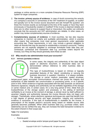 package or online service or a more complete Enterprise Resource Planning (ERP)
      system for larger companies.

2. The invoice: primary source of evidence: in case of doubt concerning the veracity
   of a company’s accounts or correctness of the VAT treatment of supplies, an auditor
   will typically turn to the invoice source document and ask himself the question: are
   these the invoices exactly as exchanged at the time of the supply or have they been
   erroneously or fraudulently created or modified? If the invoice is deemed reliable and
   there are no other reasons to suspect fraud or misconduct, the auditor can ordinarily
   conclude that the accounts and VAT administration are reliable. In other cases, an
   auditor may review complementary sources of evidence.

3. Complementary sources of evidence: in most countries, tax law also requires
   companies to maintain an orderly and auditable administration, which in practice
   often means that companies must meet general requirements under applicable
   accounting law. These requirements, in turn, may include a general obligation to
   retain all records that may be required to substantiate a company’s accounts. Trading
   partners are not explicitly obligated to exchange formalized trade data (key pre-
   contractual, contractual and transaction data e.g. purchase orders beyond the
   invoice), but if they do they should generally store these as well.

8.3       Why would a tax administration trust your accounts?
8.3.1      Intrinsic (portable) evidence
                             In some cases, the integrity and authenticity of the data object
                             (paper or electronic document, or structured data) can be
                             demonstrated without reference to other business data or
                             processes.
                          This type of trustworthiness is based on intrinsic or logically
                          associated features of the ‘object’ constituting or carrying the
                          business document in question; therefore, it is always portable.
                          The storage or carrier medium (examples: sealed envelope;
tamper-proof paper; encrypted communications channel) can prove the integrity and
authenticity of data between two communication or processing points, or at a specific
point in time. When evidence is logically associated with the data (example: an advanced
electronic signature), integrity and authenticity can be verifiable regardless of the storage
or carrier medium and, in certain cases, for a very long period of time. (Note that just
trustworthiness of the storage system and processes, or the adding of technical
verifiability to an invoice at the moment of storage, is almost never by itself sufficient to
ascertain integrity and authenticity because the invoice lifecycle does not begin with
storage). Theoretically, where electronic signature techniques are used that benefit from
a high degree of general security and legal recognition, integrity and authenticity
evidence is conclusive. If this type of trustworthiness is available for the invoice, a
presumption of the taxable person’s accounts being based on reliable source data
generally becomes justifiable. When other business data (e.g. purchase orders, bank
statements) can be verified this way, they can increase the total transaction evidence to
the extent inherent in their scope (see
Table 1 for examples).
Examples:
      −    Point-to-point:
              o Sealed envelope and/or tamper-proof paper for paper invoices

                       Copyright © 2001-2011 TrustWeaver AB. All rights reserved.     18
 