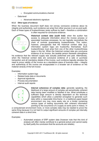 o Encrypted communications channel
   −    Data-level:
            o Advanced electronic signature
8.3.2   Other types of evidence
When the business document itself does not convey conclusive evidence about its
integrity and authenticity, such evidence can arise from other sources in an ex post audit.
Each of these types of trustworthiness rarely suffices by itself – therefore a combination
                        is often required for conclusive evidence:
                        Historical context data (audit trail): when the auditor has
                        access to adequate information about the invoice process or
                        associated business processes, he can logically reconstitute the
                        chain of controls guaranteeing trustworthiness. This notion,
                        however, presupposes that the historical context data (e.g.
                        information system logs) are trustworthy themselves. Such
                        trustworthiness must arise from one of the other trustworthiness
                        types in this list. When the historical context data are conclusive
                        evidence of an invoice, the taxable person therewith strengthens
his evidence that the relevant supply was actually performed and paid. Alternatively,
when the historical context data are conclusive evidence of a sale or purchase
transaction and all mandatory details of the invoice, such evidence logically obviates the
need to prove validity of the invoice as a standalone piece of business data – integrity
and authenticity of the invoice are encapsulated in a broader set of evidence on the
material veracity of the full invoice
.
Examples:
    − Information system logs
    − Related trade data or documents
    − Approval signatures
    − Process documentation
    − Internal audit reports

                       Internal coherence of complex data: generally speaking, the
                       likelihood of a large amount of complex yet semantically coherent
                       data having been modified or falsified is low. What constitutes a
                       sufficient large amount is directly dependent on the technical
                       capabilities which allow a potential wrongdoer to generate such
                       data within a reasonable time-frame: in a traditional paper-based
                       environment one may more easily rely on a binder containing
                       various types of trading documents with coherent information
                       pointing to the occurrence of a supply at some point in history. In
a computerized environment more, or more complex data may be needed to prove the
same thing because it is not hard to output significant amounts of complex yet internally
coherent data in a short time.

Examples:
            −   Automated analysis of ERP system data (however note that this kind of
                analysis will often merely contribute to a general picture and cannot easily
                by itself justify the conclusion that the accounts are reliable).



                      Copyright © 2001-2011 TrustWeaver AB. All rights reserved.     19
 