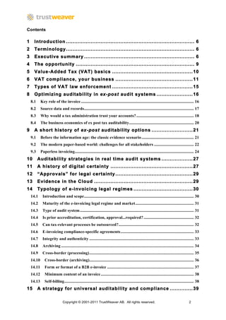 Contents

1	
   Introduction .............................................................................. 6	
  
2	
   Terminology .............................................................................. 6	
  
3	
   Executive summary ................................................................... 6	
  
4	
   The opportunity ........................................................................ 9	
  
5	
   Value-Added Tax (VAT) basics ................................................. 10	
  
6	
   VAT compliance, your business ............................................... 11	
  
7	
   Types of VAT law enforcement ................................................. 15	
  
8	
   Optimizing auditability in ex-post audit systems ...................... 16	
  
  8.1	
   Key role of the invoice ............................................................................................................ 16	
  
  8.2	
   Source data and records ......................................................................................................... 17	
  
  8.3	
   Why would a tax administration trust your accounts? ....................................................... 18	
  
  8.4	
   The business economics of ex post tax auditability.............................................................. 20	
  
9	
   A short history of ex-post auditability options ......................... 21	
  
  9.1	
   Before the information age: the classic evidence scenario .................................................. 21	
  
  9.2	
   The modern paper-based world: challenges for all stakeholders ...................................... 22	
  
  9.3	
   Paperless invoicing.................................................................................................................. 24	
  
10	
   Auditability strategies in real time audit systems ................... 27	
  
11	
   A history of digital certainty .................................................. 27	
  
12	
   “Approvals” for legal certainty ............................................... 29	
  
13	
   Evidence in the Cloud ............................................................ 29	
  
14	
   Typology of e-invoicing legal regimes .................................... 30	
  
  14.1	
   Introduction and scope ......................................................................................................... 30	
  
  14.2	
   Maturity of the e-invoicing legal regime and market ........................................................ 31	
  
  14.3	
   Type of audit system ............................................................................................................. 31	
  
  14.4	
   Is prior accreditation, certification, approval...required? ................................................ 32	
  
  14.5	
   Can tax-relevant processes be outsourced? ........................................................................ 32	
  
  14.6	
   E-invoicing compliance-specific agreements ...................................................................... 33	
  
  14.7	
   Integrity and authenticity .................................................................................................... 33	
  
  14.8	
   Archiving ............................................................................................................................... 34	
  
  14.9	
   Cross-border (processing) .................................................................................................... 35	
  
  14.10	
   Cross-border (archiving).................................................................................................... 36	
  
  14.11	
   Form or format of a B2B e-invoice ................................................................................... 37	
  
  14.12	
   Minimum content of an invoice ......................................................................................... 38	
  
  14.13	
   Self-billing ............................................................................................................................ 38	
  
15	
   A strategy for universal auditability and compliance .............. 39	
  

                               Copyright © 2001-2011 TrustWeaver AB. All rights reserved.                                                         2
 