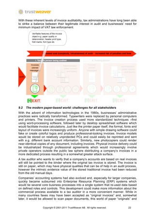 With these inherent levels of invoice auditability, tax administrations have long been able
to strike a balance between their legitimate interest in audit and businesses’ need for
minimum impact of VAT law enforcement.




9.2   The modern paper-based world: challenges for all stakeholders
With the advent of information technologies in the 1980s, businesses’ administrative
practices were radically transformed. Typewriters were replaced by personal computers
and printers. The invoice creation process used more standardized techniques –first
using word-processing software, followed later by desktop spreadsheet software which
would facilitate invoice calculations. Just like the printer paper itself, the format, fonts and
layout of invoices were increasingly uniform. Anyone with simple drawing software could
fake or create colorful logos and produce professional-looking invoices. Invoice models
would be stored on relatively unprotected PCs and could easily be reprinted and sent
with e.g. different bank account information. Similarly, new photocopiers could render
near-identical copies of any document, including invoices. Physical invoice delivery could
be industrialized through professional agreements which would increasingly involve
private operators outside the public law sphere distributing a company’s invoices in a
more dedicated process resulting in a somewhat greater attack surface.
A tax auditor who wants to verify that a company’s accounts are based on real invoices
will still be pointed to the binder where the original tax invoice is stored. The invoice is
still on paper, which may have physical qualities that can be of help in an audit process,
however the intrinsic evidence value of the stored traditional invoice had been reduced
from the old manual days.
Companies’ accounting systems had also evolved and, especially for larger companies,
quickly became subsumed into Enterprise Resource Planning (ERP) systems which
would tie several core business processes into a single system that re-used data based
on defined roles and controls. This development could make more information about the
commercial process available to a tax auditor in a more convenient manner. While in
many countries faxes may have been accepted as “original invoices” and, somewhat
later, it would be allowed to scan paper documents, this world of paper “originals” and

                   Copyright © 2001-2011 TrustWeaver AB. All rights reserved.            22
 