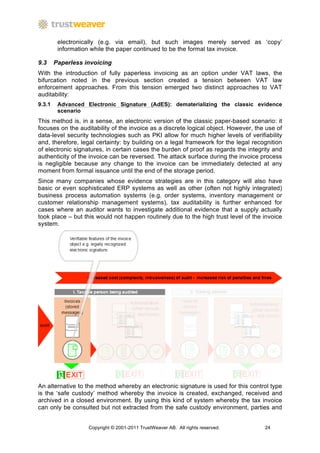 electronically (e.g. via email), but such images merely served as ‘copy’
         information while the paper continued to be the formal tax invoice.

9.3     Paperless invoicing
With the introduction of fully paperless invoicing as an option under VAT laws, the
bifurcation noted in the previous section created a tension between VAT law
enforcement approaches. From this tension emerged two distinct approaches to VAT
auditability:
9.3.1    Advanced Electronic Signature (AdES): dematerializing the classic evidence
         scenario
This method is, in a sense, an electronic version of the classic paper-based scenario: it
focuses on the auditability of the invoice as a discrete logical object. However, the use of
data-level security technologies such as PKI allow for much higher levels of verifiability
and, therefore, legal certainty: by building on a legal framework for the legal recognition
of electronic signatures, in certain cases the burden of proof as regards the integrity and
authenticity of the invoice can be reversed. The attack surface during the invoice process
is negligible because any change to the invoice can be immediately detected at any
moment from formal issuance until the end of the storage period.
Since many companies whose evidence strategies are in this category will also have
basic or even sophisticated ERP systems as well as other (often not highly integrated)
business process automation systems (e.g. order systems, inventory management or
customer relationship management systems), tax auditability is further enhanced for
cases where an auditor wants to investigate additional evidence that a supply actually
took place – but this would not happen routinely due to the high trust level of the invoice
system.




An alternative to the method whereby an electronic signature is used for this control type
is the ‘safe custody’ method whereby the invoice is created, exchanged, received and
archived in a closed environment. By using this kind of system whereby the tax invoice
can only be consulted but not extracted from the safe custody environment, parties and


                   Copyright © 2001-2011 TrustWeaver AB. All rights reserved.        24
 
