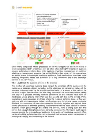 Since many companies whose processes are in this category will also have basic or
even sophisticated ERP systems as well as other (often not highly integrated) business
process automation systems (e.g. order systems, inventory management or customer
relationship management systems), tax auditability is further enhanced for cases where
an auditor wants to investigate additional evidence. Such verifications may take place
relatively frequently where the evidence of a fully controlled end-to-end exchange
process is not very robust.
9.3.3   Audit trail: the business process is the evidence
This method of paperless invoicing does not put the emphasis of the evidence in the
invoice as a separate object, but rather in the integrated or transparent nature of the
business processes used by the supplier and the buyer. In a sense, in this method the
invoice is not just dematerialized but effectively immaterial: the invoice represents merely
one step in a process whereby controls performed on the semantic level form an
inextricable whole proving more than just the specific part that is the invoice. Prime
examples of such processes are those where the recipient performs three- or four-way
matching with purchase orders, delivery confirmations and, in extreme cases, contracts.
(Reliable documentation of) the rules applied in this chain, together with logs of these
control processes as effected, possibly supplemented with the trade data in its various
iterations when going through the end-to-end process, form a strong audit trail that
proves that a supply took place and was correctly accounted for. Third party audit reports
can corroborate the process-based evidence. Importantly, all mandatory elements of an
invoice should be sufficiently evidenced by the audit trail evidence stored for purposes of
proving the integrity and authenticity of the invoice.




                   Copyright © 2001-2011 TrustWeaver AB. All rights reserved.        26
 