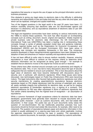 regulations that assume or require the use of paper as the principal information carrier in
business processes.
One obstacle to giving any legal status to electronic data is the difficulty in attributing
ownership and responsibility to bits and bytes that look like any other bits and bytes, and
which can be replaced, changed and copied indefinitely.
Two of the biggest questions in the legal world in the past 25 years have been: (1)
medium neutrality (ensuring that electronic data are not discriminated against just
because it is electronic); and (2) equivalence (treatment of electronic data on par with
paper-based data).
The legal and legislative communities have been working on various instruments since
the 1980s to resolve these questions. The work has often focused on re-interpreting
concepts such as writing, document, record, original and signature. Initially inspired by
private business rules for electronic data interchange, the UN Commission on
International Trade Law (UNCITRAL) has taken a leading role in reinterpreting these
concepts through a series of globally accepted model laws and guidance materials.
Similarly, regional bodies such as the Organization for Economic Co-operation and
Development (OECD) and the European Commission (EC) have been active in
developing new concepts and regulatory frameworks in this area. The consensus
positions developed in these intergovernmental organizations have been followed by the
adoption of laws and directives on medium neutrality and equivalence worldwide.
It has not been difficult to write rules to ensure medium neutrality. However, ensuring
equivalence is more difficult to achieve as this requires criteria to determine when
electronic information can be recognized as being ‘good enough’ – for example to
establish that an electronic invoice is the original tax invoice as sent or received.
These criteria have often revolved around concepts such as authenticity and integrity of
the electronic data. This, in turn, has led to many discussions about the type of security
safeguards that are needed to ensure such protection. This is how discussions about the
legal value of electronic data have become intertwined with discussions about IT
security, and, in particular, with electronic signatures. When these issues were being
discussed, new technologies based on Public Key Infrastructure (PKI) were becoming
mature. The legal instruments often favored high-quality electronic signatures over other
security mechanisms for creating paper/electronic equivalence because electronic
signatures based on PKI (digital signatures) held the promise of watertight and, above
all, easily verifiable integrity and authenticity for electronic data, as well as for creating
electronic equivalents of handwritten signatures (e.g. a signing of a contract). This
general preference for PKI was often expressed in terms of electronic signatures that
met certain criteria benefiting from the highest level of recognition – an assumption of
equivalence.
While a common framework of legal acceptance criteria for electronic data has been
developed, governments have generally been reluctant to include documents with a
significant public character – such as customs documents, wills, and real estate title
documents– in their scope. The public law use of such documents rarely raises the
question of non-discrimination: the law traditionally prescribes precisely how such
documents should be formed (real estate title documents, for example, often need to be
notarized). The question of equivalence between paper and electronic information in this
context is usually addressed on a case-by-case basis and, where applicable, involves
the agencies responsible for enforcing the laws in question. The equivalence of
electronic customs documents, for example, is generally decided by customs authorities.




                   Copyright © 2001-2011 TrustWeaver AB. All rights reserved.          28
 