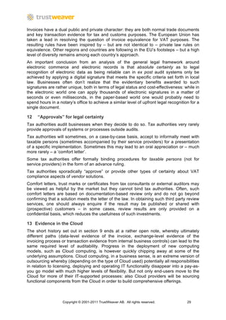 Invoices have a dual public and private character: they are both normal trade documents
and key transaction evidence for tax and customs purposes. The European Union has
taken a lead in resolving the question of invoice equivalence for VAT purposes. The
resulting rules have been inspired by – but are not identical to – private law rules on
equivalence. Other regions and countries are following in the EU’s footsteps – but a high
level of diversity remains among each country’s approach.
An important conclusion from an analysis of the general legal framework around
electronic commerce and electronic records is that absolute certainty as to legal
recognition of electronic data as being reliable can in ex post audit systems only be
achieved by applying a digital signature that meets the specific criteria set forth in local
law. Businesses often don’t realize that the evidentiary benefits awarded to such
signatures are rather unique, both in terms of legal status and cost-effectiveness: while in
the electronic world one can apply thousands of electronic signatures in a matter of
seconds or even milliseconds, in the paper-based world one would probably need to
spend hours in a notary’s office to achieve a similar level of upfront legal recognition for a
single document.

12   “Approvals” for legal certainty
Tax authorities audit businesses when they decide to do so. Tax authorities very rarely
provide approvals of systems or processes outside audits.
Tax authorities will sometimes, on a case-by-case basis, accept to informally meet with
taxable persons (sometimes accompanied by their service providers) for a presentation
of a specific implementation. Sometimes this may lead to an oral appreciation or – much
more rarely – a ‘comfort letter’.
Some tax authorities offer formally binding procedures for taxable persons (not for
service providers) in the form of an advance ruling.
Tax authorities sporadically “approve” or provide other types of certainty about VAT
compliance aspects of vendor solutions.
Comfort letters, trust marks or certificates from tax consultants or external auditors may
be viewed as helpful by the market but they cannot bind tax authorities. Often, such
comfort letters are based on documentation-based review only and do not go beyond
confirming that a solution meets the letter of the law. In obtaining such third party review
services, one should always enquire if the result may be published or shared with
(prospective) customers – in some cases, review results are only provided on a
confidential basis, which reduces the usefulness of such investments.

13 Evidence in the Cloud
The short history set out in section 9 ends at a rather open note, whereby ultimately
different paths (data-level evidence of the invoice, exchange-level evidence of the
invoicing process or transaction evidence from internal business controls) can lead to the
same required level of auditability. Progress in the deployment of new computing
models, such as Cloud computing, is however quickly chipping away at some of the
underlying assumptions. Cloud computing, in a business sense, is an extreme version of
outsourcing whereby (depending on the type of Cloud used) potentially all responsibilities
in relation to licensing, deploying and operating IT functionality disappear into a pay-as-
you go model with much higher levels of flexibility. But not only end-users move to the
Cloud for more of their IT-supported processes: also Cloud providers will be sourcing
functional components from the Cloud in order to build comprehensive offerings.



                   Copyright © 2001-2011 TrustWeaver AB. All rights reserved.          29
 