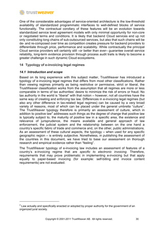 One of the considerable advantages of service-oriented architecture is the low-threshold
availability of standardized programmatic interfaces to well-defined blocks of service
functionality. The contractual corollary of these features will be an evolution towards
standardized service level agreement models with only minimal opportunity for non-core
or negotiated terms and conditions. It is likely that backend Cloud services end up not
only constituting long chains of sub-outsourced services, but also that such chains will be
de- and re-composed over time as competition creates pressure for backend providers to
differentiate through price, performance and scalability. While contractually the principal
Cloud service providers will certainly still –or better than ever– guarantee overall service
reliability, long-term evidence provision through process audit trails is likely to become a
greater challenge in such dynamic Cloud ecosystems.

14 Typology of e-invoicing legal regimes

14.1 Introduction and scope
Based on its long experience with this subject matter, TrustWeaver has introduced a
typology of e-invoicing legal regimes that differs from most other classifications. Rather
than viewing regimes primarily as being restrictive or permissive, strict or liberal, the
TrustWeaver classification works from the assumption that all regimes are more or less
comparable in terms of tax authorities’ desire to minimize the risk of errors or fraud. No
tax authority in the world is “liberal” with that notion – however, not all countries have the
same way of creating and enforcing tax law. Differences in e-invoicing legal regimes (but
also any other difference in tax-related legal regimes) can be caused by a very broad
variety of reasons, most of which can be placed under the general umbrella “culture”.
The TrustWeaver typology therefore is primarily an assessment of culture, which in
addition to positive law2 addresses such things as the degree of change that positive law
is typically subject to, the maturity of positive law in a specific area, the existence and
relevance of jurisprudence, the means available and general approach of law
enforcement, the judicial system and the relationship between on the one hand a
country’s specific fabric of trade and commerce and, on the other, public administrations.
As an assessment of these cultural aspects, the typology – when used for any specific
geographic region – is entirely subjective. Nonetheless, in publishing the assessment of
the countries in this document, we have tried to base our assessment on thorough
research and empirical evidence rather than “feeling”.
The TrustWeaver typology of e-invoicing law includes an assessment of features of a
country’s e-invoicing regime that are specific to electronic invoicing. Therefore,
requirements that may prove problematic in implementing e-invoicing but that apply
equally to paper-based invoicing (for example: self-billing and invoice content
requirements) are not evaluated.




2
 Law actually and specifically enacted or adopted by proper authority for the government of an
organized jural society.


                     Copyright © 2001-2011 TrustWeaver AB. All rights reserved.                  30
 
