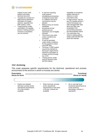 original invoice: both         •       In real time reporting               readability is sometimes
       parties must retain                    audit systems,                       weaker because of
       identical document.                    simultaneous processing              reliance on audit
   •   Typically the concept of a             of identical invoice data            automation tools
       legal archive (electronic              in a different format for    •       A “legal archive” may be
       equivalent of a paper                  convenience may be                   part of a taxable person’s
       archive), separate from                allowed                              control framework, but
       ERP system, exists             •       Medium focus on human-               well-managed ERP data
   •   Trading partner audits                 readability                          alone are often also
       (verification of a taxable     •       Sometimes format                     acceptable if the
       person’s trading partner’s             preferences are                      surrounding processes
       invoices or processes)                 expressed, but not legally           are demonstrably robust
       are not common                         imposed                      •       Tax authorities may
                                      •       The invoice may under                resort to trading partner
                                              certain conditions be                audits under the EDI and
                                              converted                            audit trail methods
                                      •       It may be permitted,
                                              under certain conditions,
                                              for the supplier to retain
                                              only ERP data
                                      •       The buyer ‘s ERP system
                                              may be the interface to
                                              the buyer’s legal archive
                                              (electronic equivalent of
                                              a paper archive) through
                                              e.g. a link
                                      •       Trading partner audits
                                              may be required under
                                              the EDI method

14.8 Archiving
This scale assesses specific requirements for the technical, operational and process
environment of the archive in which e-invoices are stored.
Prescriptive                                                                                       Functional
(focus on form)                                                                              (focus on result)




   •   Explicit and detailed              •    When technical, process         •     No or only high level
       technical, process and/or               and/or operational                    functional requirements as
       operational requirements;               requirements or laid down             to the archiving
       no or few choices                       in the law, choices are               technology, process or
       available                               available                             operations




                     Copyright © 2001-2011 TrustWeaver AB. All rights reserved.                          34
 