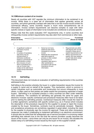 14.12Minimum content of an invoice
Nearly all countries with VAT regulate the minimum information to be contained in an
invoice. While there is a base set of information that applies generally across all
countries, and which generally overlaps with data that a non-tax invoice would contain for
commercial efficacy, some countries require a much more comprehensive set of
information. Invoice content requirements can become complex to cope with when
specific notices or types of information to be included are conditional or process-specific.
Please note that this scale evaluates VAT requirements only; in some countries (but
infrequently) invoice content requirements may also stem from commercial or other laws.
Prescriptive                                                                                    Functional
(focus on form)                                                                           (focus on result)




   •    A significant number of         •    Some but not many               •     Requirements are either
        data items must be                   additional data items                 well aligned with non-tax
        included                             compared to a non-tax                 invoices or there are no
   •    A number of mandatory                invoice                               explicit requirements at all
        data items may be               •    Relatively few exceptional      •     Where requirements are
        process-driven or                    data items based on                   explicit, the mere absence
        otherwise conditional                process or other context              of such data items rarely
        based on commercial or          •    Non-inclusion of                      justifies sanctions
        administrative context               mandatory data items is
   •    Non-inclusion of such                often sanctioned in
        items is penalized as a              accordance with the tax
        rule; an invoice may                 importance of such
        simply not be valid due to           information.
        certain formal information
        lacking.



14.13        Self-billing
This document does not include an evaluation of self-billing requirements in the countries
addressed below.
Self-billing is the practice whereby the buyer in a sales transaction issues the invoice for
a supply in name and on behalf of the supplier. This mechanism, which is common in
certain industries such as automobile and construction but occurs infrequently in most
others, is often used so that parties can better exploit the processing capacities of larger
buyers. Self-billing is an accepted practice in many countries but often under relatively
strict conditions. The conditions for self-billing are generally the same for paper and
electronic invoices: specific contractual and procedural measures often have to be taken
prior to starting the self-billing process. Contractual measures often include the need for
a written agreement, sometimes with specific content (e.g. as in France) which includes
the description of the procedure required for the supplier to accept or reject the invoice
created by the buyer. Sometimes, contracts must be periodically renewed. Rejection
and acceptance procedures are sometimes regulated in great detail, including the need
for the supplier to physically sign the invoice for approval. These and other compulsory
measures can make it challenging to implement self-billing in an electronic environment.
It should also be noted that the widespread use of service providers in e-invoicing makes
self-billing less relevant due to the fact that the service providers usually becomes the
issuer of the invoice – since there can only be one issuer for an invoice, this obviates the
classic setup of a self-billing invoice issued by the buyer on the supplier’s behalf.

                      Copyright © 2001-2011 TrustWeaver AB. All rights reserved.                       38
 