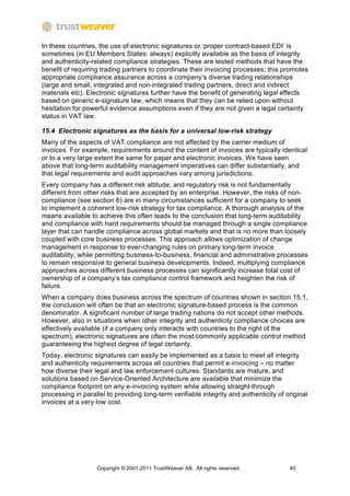 In these countries, the use of electronic signatures or ‘proper contract-based EDI’ is
sometimes (in EU Members States: always) explicitly available as the basis of integrity
and authenticity-related compliance strategies. These are tested methods that have the
benefit of requiring trading partners to coordinate their invoicing processes; this promotes
appropriate compliance assurance across a company’s diverse trading relationships
(large and small, integrated and non-integrated trading partners, direct and indirect
materials etc). Electronic signatures further have the benefit of generating legal effects
based on generic e-signature law, which means that they can be relied upon without
hesitation for powerful evidence assumptions even if they are not given a legal certainty
status in VAT law.

15.4 Electronic signatures as the basis for a universal low-risk strategy
Many of the aspects of VAT compliance are not affected by the carrier medium of
invoices. For example, requirements around the content of invoices are typically identical
or to a very large extent the same for paper and electronic invoices. We have seen
above that long-term auditability management imperatives can differ substantially, and
that legal requirements and audit approaches vary among jurisdictions.
Every company has a different risk attitude, and regulatory risk is not fundamentally
different from other risks that are accepted by an enterprise. However, the risks of non-
compliance (see section 6) are in many circumstances sufficient for a company to seek
to implement a coherent low-risk strategy for tax compliance. A thorough analysis of the
means available to achieve this often leads to the conclusion that long-term auditability
and compliance with hard requirements should be managed through a single compliance
layer that can handle compliance across global markets and that is no more than loosely
coupled with core business processes. This approach allows optimization of change
management in response to ever-changing rules on primary long-term invoice
auditability, while permitting business-to-business, financial and administrative processes
to remain responsive to general business developments. Indeed, multiplying compliance
approaches across different business processes can significantly increase total cost of
ownership of a company’s tax compliance control framework and heighten the risk of
failure.
When a company does business across the spectrum of countries shown in section 15.1,
the conclusion will often be that an electronic signature-based process is the common
denominator. A significant number of large trading nations do not accept other methods.
However, also in situations when other integrity and authenticity compliance choices are
effectively available (if a company only interacts with countries to the right of the
spectrum), electronic signatures are often the most commonly applicable control method
guaranteeing the highest degree of legal certainty.
Today, electronic signatures can easily be implemented as a basis to meet all integrity
and authenticity requirements across all countries that permit e-invoicing – no matter
how diverse their legal and law enforcement cultures. Standards are mature, and
solutions based on Service-Oriented Architecture are available that minimize the
compliance footprint on any e-invoicing system while allowing straight-through
processing in parallel to providing long-term verifiable integrity and authenticity of original
invoices at a very low cost.




                   Copyright © 2001-2011 TrustWeaver AB. All rights reserved.           40
 