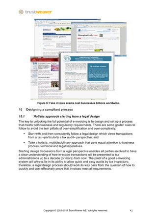 Figure 8: Fake invoice scams cost businesses billions worldwide.

16       Designing a compliant process

16.1          Holistic approach starting from a legal design
The key to unlocking the full potential of e-invoicing is to design and set up a process
that meets both business and regulatory requirements. There are some golden rules to
follow to avoid the twin pitfalls of over-simplification and over-complexity:
     •    Start with and then consistently follow a legal design which views transactions
          from a tax –particularly a tax audit– perspective; and
     •    Take a holistic, multidisciplinary approach that pays equal attention to business
          process, technical and legal imperatives.
Starting design discussions from a legal perspective enables all parties involved to have
a clear understanding of how in-scope transactions will be presented to tax
administrations up to a decade (or more) from now. The proof of a good e-invoicing
system will always lie in its ability to allow quick and easy audits by tax inspectors;
therefore, a legal design process should work its way back from the question of how to
quickly and cost-effectively prove that invoices meet all requirements.




                     Copyright © 2001-2011 TrustWeaver AB. All rights reserved.        42
 