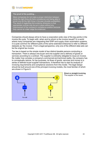 The proof of the pudding…
 Many companies do not make a proper distinction between
 doing the right thing (de facto compliance) and being able to
 prove one did the right thing in the past (durable auditability).
 The result of neglecting this evidence dimension is that
 appropriate controls may be put in place without any
 improvement of the company’s compliance position because
 they cannot at a later stage be evidenced.



Companies should always strive to have a corporation-wide view of the key points in the
invoice life cycle. To begin with: when and by whom is the invoice issued? In a world
where many companies are integrating their ERP and supply chain automation systems,
it is quite common for different parts of the same extended enterprise to refer to different
datasets as ‘the invoice’. From a legal perspective, only one of the different data sets can
be the original tax invoice.
Tax law is based on the simple model of two distinct taxable persons conducting a
transaction. There is always one buyer and one supplier and a delivery of goods or
services according to a contract. The supplier is ordinarily obligated to issue an invoice.
No matter how complex a company's commercial and technical reality, the company has
to conceptually reduce, for tax purposes, its flows of goods, services and money to a
series of defined buyer-supplier transactions. It therefore has to start its analysis of
invoicing requirements and compliance solutions from this model. The legal design
should be built around one of the principal invoicing models, the most familiar of which
are shown in Figure 9.

                                                                        Direct or straight invoicing.
                                                                        The supplier is the issuer.




                     Copyright © 2001-2011 TrustWeaver AB. All rights reserved.                 43
 