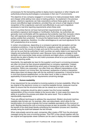unnecessary for the transacting parties to deploy local e-signature or other integrity and
authenticity-enhancing technologies or processes in their own IT environments.
The objective of any company engaged in e-invoicing is to make processes faster, better
and cheaper while adding more value to trading partners. As explained in the previous
section, electronic signatures can help corporations achieve these goals as well as
ensure cost-effective legal compliance, provided they can ensure a high degree of local
recognition of the e-signatures used and cost-effectively re-use such e-signature
processes to real-time reporting requirements where these exist.
Even in countries that do not have hard-and-fact requirements for using locally
accredited e-signature technologies or Certification Authorities, tax authorities are
generally more comfortable with the signatures that evidently meet their domestic criteria
than with signatures whose appropriateness must first be established through third
parties outside their jurisdiction. To ensure the highest levels of upfront legal recognition
of electronic signatures, therefore, it is often advantageous to use local signatures for the
VAT jurisdiction(s) of an e-invoice.
In certain circumstances, depending on a company’s general risk perception and tax
compliance ambitions, it may be beneficial for a signature system to apply a double
signature: one for the country of origin and one for the country of destination. This way,
one can be sure that tax authorities in both countries can easily relate to and approve the
integrity and authenticity mechanism used. Because many companies engage in both
domestic and cross-border trade across continents and legal culture, e-invoicing system
should also be able to flexibly mix and match processes aimed at ex post auditability and
real-time reporting audits.
Importantly, the applicable tax laws for the supplier’s and buyer’s e-invoicing processes
are often not driven by their physical establishment or company registration. Instead,
each country has rules determining which parts of transactions come under their tax
jurisdiction. Within one corporation, one often finds very different interpretations of the
countries involved in an invoice flow; the business’ perspective of where a transaction
takes place does not always align with the tax authority’s perspective. It should be borne
in mind that physical establishment, on the other hand, is often a criterion for the
applicability of accounting and tax requirements concerning storage.

16.3       Human-readability
A key requirement for tax-compliant e-invoicing systems is human-readability. When the
tax original of the electronic invoice is in machine-readable format, measures must be
taken to ensure that the structured data can be viewed as a normal invoice.
Importantly, companies should be able to explain how this human-readable
representation of the e-invoice relates to the source data. In most cases this means the
ability to re-perform the process and obtain the same result. This is called the
reproducibility requirement.
There are different techniques to address this requirement. Modern structured machine-
readable data formats can, for example, often use style-sheets, which allow for the
transformation of e-invoice originals into human-readable equivalents at the moment of
audit. Besides keeping the core e-invoicing process as lean as possible, this method has
the benefit of the style-sheet literally embodying the translation process and, therefore,
actually being the audit trail between the two formats.
When style-sheets cannot be used, companies often create a PDF from the structured
message during the core e-invoicing process. This PDF is then stored together with the
tax original and appropriate viewer software can be used to display the human-readable


                   Copyright © 2001-2011 TrustWeaver AB. All rights reserved.         48
 