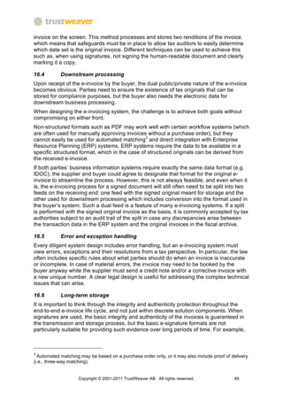 invoice on the screen. This method processes and stores two renditions of the invoice,
which means that safeguards must be in place to allow tax auditors to easily determine
which data set is the original invoice. Different techniques can be used to achieve this
such as, when using signatures, not signing the human-readable document and clearly
marking it a copy.

16.4        Downstream processing
Upon receipt of the e-invoice by the buyer, the dual public/private nature of the e-invoice
becomes obvious. Parties need to ensure the existence of tax originals that can be
stored for compliance purposes, but the buyer also needs the electronic data for
downstream business processing.
When designing the e-invoicing system, the challenge is to achieve both goals without
compromising on either front.
Non-structured formats such as PDF may work well with certain workflow systems (which
are often used for manually approving invoices without a purchase order), but they
cannot easily be used for automated matching3 and direct integration with Enterprise
Resource Planning (ERP) systems. ERP systems require the data to be available in a
specific structured format, which in the case of structured originals can be derived from
the received e-invoice.
If both parties’ business information systems require exactly the same data format (e.g.
IDOC), the supplier and buyer could agree to designate that format for the original e-
invoice to streamline the process. However, this is not always feasible, and even when it
is, the e-invoicing process for a signed document will still often need to be split into two
feeds on the receiving end: one feed with the signed original meant for storage and the
other used for downstream processing which includes conversion into the format used in
the buyer’s system. Such a dual feed is a feature of many e-invoicing systems. If a split
is performed with the signed original invoice as the basis, it is commonly accepted by tax
authorities subject to an audit trail of the split in case any discrepancies arise between
the transaction data in the ERP system and the original invoices in the fiscal archive.

16.5        Error and exception handling
Every diligent system design includes error handling, but an e-invoicing system must
view errors, exceptions and their resolutions from a tax perspective. In particular, the law
often includes specific rules about what parties should do when an invoice is inaccurate
or incomplete. In case of material errors, the invoice may need to be booked by the
buyer anyway while the supplier must send a credit note and/or a corrective invoice with
a new unique number. A clear legal design is useful for addressing the complex technical
issues that can arise.

16.6        Long-term storage
It is important to think through the integrity and authenticity protection throughout the
end-to-end e-invoice life cycle, and not just within discrete solution components. When
signatures are used, the basic integrity and authenticity of the invoices is guaranteed in
the transmission and storage process, but the basic e-signature formats are not
particularly suitable for providing such evidence over long periods of time. For example,



3
  Automated matching may be based on a purchase order only, or it may also include proof of delivery
(i.e., three-way matching).


                    Copyright © 2001-2011 TrustWeaver AB. All rights reserved.               49
 