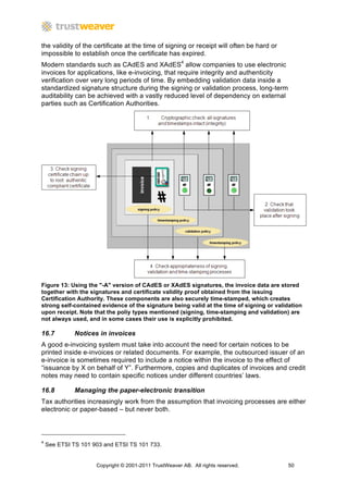 the validity of the certificate at the time of signing or receipt will often be hard or
impossible to establish once the certificate has expired.
Modern standards such as CAdES and XAdES4 allow companies to use electronic
invoices for applications, like e-invoicing, that require integrity and authenticity
verification over very long periods of time. By embedding validation data inside a
standardized signature structure during the signing or validation process, long-term
auditability can be achieved with a vastly reduced level of dependency on external
parties such as Certification Authorities.




Figure 13: Using the "-A" version of CAdES or XAdES signatures, the invoice data are stored
together with the signatures and certificate validity proof obtained from the issuing
Certification Authority. These components are also securely time-stamped, which creates
strong self-contained evidence of the signature being valid at the time of signing or validation
upon receipt. Note that the poliy types mentioned (signing, time-stamping and validation) are
not always used, and in some cases their use is explicitly prohibited.

16.7          Notices in invoices
A good e-invoicing system must take into account the need for certain notices to be
printed inside e-invoices or related documents. For example, the outsourced issuer of an
e-invoice is sometimes required to include a notice within the invoice to the effect of
“issuance by X on behalf of Y”. Furthermore, copies and duplicates of invoices and credit
notes may need to contain specific notices under different countries’ laws.

16.8          Managing the paper-electronic transition
Tax authorities increasingly work from the assumption that invoicing processes are either
electronic or paper-based – but never both.



4
    See ETSI TS 101 903 and ETSI TS 101 733.


                     Copyright © 2001-2011 TrustWeaver AB. All rights reserved.           50
 